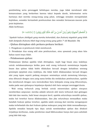 pembimbing serta penonggak kehidupan mereka, juga tidak merahmati sifat
kemanusiaan yang berkorban karena takut kepada darah, kehormatan serta
hartanya dari mereka orang-orang yang jahat, sehingga semakin merajalelalah
kejelekan, semakin bertambah pembunuhan dan semakin bermacam-macam pula
jenis kejahatan.
Allah berfirman:

                                َ ُ ُ ۡ َّ ٗ ۡ ُ ّ َ ُ َ ۡ َ ۡ َ َ َ ُ َۡ ّ َٰ ۡ َ ۡ ُ ََ
               [٥٠ :‫﴿ أفح�م ٱل�ِلِيَةِ �بغون ومن أحسن مِن ٱَ ِ حكما ل ِقو� يوق ِنون ٥ ﴾ ]ﻤﻟﺎﺋﺪة‬
                                         ٖ                             ۚ
"Apakah hukum Jahiliyah yang mereka kehendaki, dan (hukum) siapakah yang lebih
baik daripada (hukum) Allah bagi orang-orang yang yakin ?" (Al Maaidah: 50)
- Qishas ditetapkan oleh perkara-perkara berikut:
1- Pengakuan si pembunuh telah membunuh.
2- Persaksian dua orang adil atas pembunuhan, atau qosamah yang akan kita
bahas nanti insya Allah.
- Pelaksanaan qishas:
Pelaksanaan Qishas apabila telah ditetapkan, wajib bagi Imam atau wakilnya
untuk melaksanakannya ketika para wali orang terbunuh memintanya kepada
Imam dan qishas tidak boleh dilakukan kecuali dengan kehadiran seorang
pemimpin (pejabat) atau wakilnya, dia tidak boleh dilaksanakan kecuali dengan
alat yang tajam seperti pedang ataupun semisalnya untuk memotong lehernya,
atau dibunuh dengan cara yang sama ketika dia melakukan pembunuhan, apabila
dia membunuh dengan cara memukulkan batu kekepala orang yang dibunuhnya,
maka pada saat qishaspun kepalanya dipukul oleh batu sampai meninggal dunia.
-   Wali   orang   terbunuh    yang berhak        untuk   menentukan       qishas    ataupun
memberikan ampunan: mereka adalah seluruh ahli waris terbunuh dari golongan
laki-laki dan wanita, baik besar ataupun kecil, apabila seluruhnya memilih qishas,
maka hal tersebut harus dilaksanakan, dan jika seluruhnya memaafkan maka
batallah hukum qishas tersebut, apabila salah seorang dari mereka mengampuni
maka terbebaslah dia dari hukum qishas walaupun yang lain tidak memaafkannya.
Apabila semakin banyak tipu daya untuk membatalkan qishas dan ditakuti
terjadinya keributan, maka pemberian maaf dikhususkan hanya dari para ashobah
yang laki-laki saja.




                                             12
 