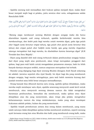 - Apabila seorang wali memaafkan dari hukum qishas menjadi diyat, maka diyat
besar menjadi wajib bagi si pelaku, yaitu seratus ekor unta, sebagaimana sabda
Rasulullah SAW:

،‫" ﻗﺘﻞ مﺆﻣﻨﺎ ﻣﺘﻌﻤّﺪًا دﻓﻊ إﻰﻟ أوﻴﻟﺎء اﻤﻟﻘﺘﻮل، ﻓﺈن ﺷﺎءوا ﻗﺘﻠﻮا، �ن ﺷﺎءوا أﺧﺬوا اﺪﻟﻳﺔ و� ﺛﻼﺛﻮن ﺣﻘﺔ‬
‫وﺛﻼﺛﻮن ﺟﺬﻋﺔ، وأر�ﻌﻮن ﺧﻠﻔﺔ، ﺎ ﺻﺎﺤﻟﻮا ﻋﻠﻴﻪ ﻓﻬﻮ ﻬﻟﻢ، وذلﻚ ﻟتﺸﺪﻳﺪ اﻟﻌﻘﻞ " ﺧﺮﺟﻪ اﻟﺮﺘﻣﺬي واﺑـﻦ‬
                                                                                                                 .‫ﻣﺎﺟﻪ‬

"Barang siapa membunuh seorang Mukmin dengan sengaja maka dia harus
diserahkan kepada wali orang terbunuh, apabila berkehendak mereka bisa
membunuhnya, dan boleh pula bagi mereka untuk meminta diyat, yaitu tiga puluh
ekor hiqqoh (unta berumur empat tahun), tiga puluh ekor jaz'ah (unta berumur lima
tahun) dan empat puluh ekor halifah (unta hamil), apa yang mereka ringankan
atasnya merupakan hak bagi mereka, itu disebabkan karena besarnya diyat" (H.R
Tirmidzi dan Ibnu Majah) 1.         4F




- Diyat yang diambil oleh wali orang terbunuh dalam pembunuhan sengaja bukan
dari diyat yang wajib atas pembunuh, akan tetapi merupakan pengganti dari
qishas, bagi para wali boleh untuk mengadakan penawaran atasnya, baik itu lebih
banyak darinya ataupun sedikit, namun ampunan merupakan hal terbaik.
- Standar yang dipegang bagi diyat seorang Muslim dinegara Arab Saudi sekarang
ini adalah: (seratus sepuluh ribu riyal Saudi). Ini diyat bagi dia yang membunuh
dengan sengaja, bagi wanita setengahnya, para wali boleh meminta kurang dari
jumlah tersebut atau lebih besar ataupun memaafkannya.
- Orang banyak bisa dibunuh karena satu orang, apabila qishas ditiadakan, maka
mereka wajib membayar satu diyat, apabila seseorang menyuruh anak kecil untuk
membunuh, atau menyuruh seorang dewasa namun dia tidak mengetahui
haramnya pembunuhan, kemudian dia membunuh, maka qishas atau diyat
diwajibkan atas dia yang memerintah, akan tetapi jika pelaku mengetahui
keharamannya namun dia tetap melakukannya, maka yang akan mendapat
hukuman adalah pelaku, bukan dia yang memerintah.
- Apabila terjadi persekutuan antara dua orang dalam membunuh, yang mana
salah satunya tidak diwajibkan qishas ketika membunuh sendirian, seperti seorang
ayah bersama orang lain atau Muslim dan kafir yang membunuh orang kafir, maka

1.Hadits Hasan riwayat Tirmidzi no (1387), lafadz ini darinya, shohih sunan tirmidzi no (1121).Riwayat Ibnu Majah no
(2626), shohih sunan ibnu majah no (2125).
                                                          13
 