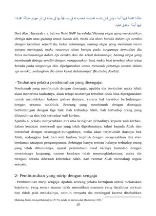 ً
‫ﺎﺪﻟا ��ا ﻓﻴﻬﺎ أﺑﺪا ، ﻣﻦ ﻗﺘﻞ ﻧﻔﺴﻪ ﺤﺑﺪﻳﺪة، ﺪﻳﺪﺗﻪ ﻲﻓ ﻳﺪه �ﺄ ﺑﻬﺎ ﻲﻓﻄﻨﻪ ﻲﻓ ﻧﺎر ﺟﻬﻨﻢ ﺧـﺎﺪﻟا �ـ�ا‬
                                                                                    ً
                                                                      ‫ﻓﻴﻬﺎ أﺑﺪا " ﻣﺘﻔﻖ ﻋﻠﻴﻪ‬

Dari Abu Hurairah r.a bahwa Nabi SAW bersabda:"Barang siapa yang menjatuhkan
dirinya dari atas gunung untuk bunuh diri, maka dia akan berada dalam api neraka
dengan keadaan seperti itu, kekal selamanya, barang siapa yang meminum racun
sampai meninggal, maka racunnya akan berapa pada tangannya kemudian dia
terus meminumnya dalam api neraka dan dia kekal didalamnya, barang siapa yang
membunuh dirinya sendiri dengan menggunakan besi, maka besi tersebut akan tetap
berada pada tangannya dan dipergunakan untuk menusuk perutnya sendiri dalam
api neraka, sedangkan dia akan kekal didalamnya" (Muttafaq Alaihi) 1.                      5F




- Taubatnya pelaku pembunuhan yang disengaja:
Pembunuh yang membunuh dengan disengaja, apabila dia beratubat maka Allah
akan menerima taubatnya, akan tetapi taubatnya tersebut tidak bisa dipergunakan
untuk meniadakan hukum qishas darinya; karena hal tersebut berhubungan
dengan        sesama         makhluk.         Seorang         yang       membunuh       dengan   disengaja
berhubungan dengan tiga hak: hak terhadap Allah, hak terhadap orang yang
dibunuhnya dan hak terhadap wali korban.
Apabila si pelaku menyerahkan diri atas keinginan pribadinya kepada wali korban,
dalam keadaan menyesali apa yang telah diperbuatnya, takut kepada Allah dan
bertaubat dengan sesungguh-sungguhnya, maka akan terjatuhlah darinya hak
Allah, sedangkan hak dari wali korban terjatuh dengan menyerahkan diri atau
berdamai ataupun pengampunan. Sehingga hanya tersisa haknya terhadap orang
yang telah dibunuhnya, syarat permintaan maaf darinya haruslah dengan
memintanya langsung, namun keadaan tidak memungkinkannya, maka dia
menjadi berada dibawah kehendak Allah, dan rahmat Allah mencakup segala
sesuatu.


2- Pembunuhan yang mirip dengan sengaja
- Pembunuhan mirip sengaja: Apabila seorang pelaku bertujuan untuk melakukan
kejahatan yang secara umum tidak mematikan manusia yang darahnya ma'sum
dan tidak pula melukainya, namun ternyata dia meninggal karena disebabkan

Muttafaq Alaihi, riwayat Bukhori no (5778), lafadz ini darinya dan Muslim no (109). 1
                                                           15
 