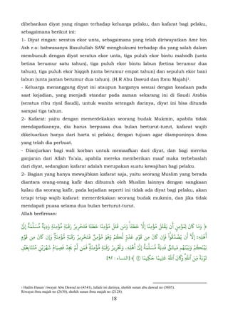 dibebankan diyat yang ringan terhadap keluarga pelaku, dan kafarat bagi pelaku,
sebagaimana berikut ini:
1- Diyat ringan: seratus ekor unta, sebagaimana yang telah diriwayatkan Amr bin
Ash r.a: bahwasanya Rasulullah SAW menghukumi terhadap dia yang salah dalam
membunuh dengan diyat seratus ekor unta, tiga puluh ekor bintu mahodh (unta
betina berumur satu tahun), tiga puluh ekor bintu labun (betina berumur dua
tahun), tiga puluh ekor hiqqoh (unta berumur empat tahun) dan sepuluh ekor bani
labun (unta jantan berumur dua tahun). (H.R Abu Dawud dan Ibnu Majah) 1.
- Keluarga menanggung diyat ini ataupun harganya sesuai dengan keadaan pada
saat kejadian, yang menjadi standar pada zaman sekarang ini di Saudi Arabia
(seratus ribu riyal Saudi), untuk wanita setengah darinya, diyat ini bisa ditunda
sampai tiga tahun.
2- Kafarat: yaitu dengan memerdekakan seorang budak Mukmin, apabila tidak
mendapatkannya, dia harus berpuasa dua bulan berturut-turut, kafarat wajib
dikeluarkan hanya dari harta si pelaku; dengan tujuan agar diampuninya dosa
yang telah dia perbuat.
- Dianjurkan bagi wali korban untuk memaafkan dari diyat, dan bagi mereka
ganjaran dari Allah Ta'ala, apabila mereka memberikan maaf maka terbebaslah
dari diyat, sedangkan kafarat adalah merupakan suatu kewajiban bagi pelaku.
2- Bagian yang hanya mewajibkan kafarat saja, yaitu seorang Muslim yang berada
diantara orang-orang kafir dan dibunuh oleh Muslim lainnya dengan sangkaan
kalau dia seorang kafir, pada kejadian seperti ini tidak ada diyat bagi pelaku, akan
tetapi tetap wajib kafarat: memerdekakan seorang budak mukmin, dan jika tidak
mendapati puasa selama dua bulan berturut-turut.
Allah berfirman:
   ٓ ٌَّ           َ َ ۡ ّ َََ ُ ۡ ََ ٗ َ َ ً ۡ ُ َََ ََ ٗ َ َ ّ ً ۡ ُ ََُۡ َ ُۡ َ َ ََ
َٰ�ِ ‫﴿ وما �ن ل ِمؤمِن أن �قتل مؤمِنا ِ�َ خ�ٔا ۚ ومن �تل مؤمِنا خ�ٔا �تحر�ر ر�بةٖ ُؤمِنةٖ ودِيَةٞ ّسَلَمة‬
                                     ِ                                                  ٍ
    َۡ     َ   َ          َ ّۡ َََ ُ ۡ ََ ٞ ُۡ ََُ ۡ ُ      ّ ّ ُ َ َۡ       َ َ َ ْ ُ ّ َ َ ّٓ ٓ َۡ
                       ٖ               ِ                             ٍ               ۚ
�‫أهلِهِۦ ِ�َ أن صّدَقوا فإِن �ن مِن قو� عدوٖ َ�م وهو مؤمِن �تحر�ر ر�بةٖ ُؤمِنة� �ن �ن مِن قو‬
    َۡ ََ ُ َۡ ۡ َ ُ َ َ ۡ َ ۡ ّ َ َ َ ۡ ّ َََ ُ َۡ َ               َ ٓ ٌَّ
                                                                   ۡ ٰ          ٞ َ ٞ َ ّ َََُۡ ۡ ُ َۡ
�‫بَين�م و�ينهم مِي�ٰق فدِيَة ّسَلَمة ِ�َ أهلِهِۦ و�ر�ر ر�بةٖ ُؤمِنة� �من َم �د فصيام شهر�ن متتابِع‬
 ِ           ِ              ِ   ِ         ٖ              ِ
                                                                        ٗ ِ َ ً َ ُّ َ ََ ّ َ ّ ََٗۡ
                                                    [٩٢ : ‫تو�ة مِن ٱَِۗ و�ن ٱَ علِيما حكيما ٩ ﴾ ]اﻟنﺴﺎء‬



1Hadits Hasan/ riwayat Abu Dawud no (4541), lafadz ini darinya, shohih sunan abu dawud no (3805).
Riwayat ibnu majah no (2630), shohih sunan ibnu majah no (2128).
                                                         18
 