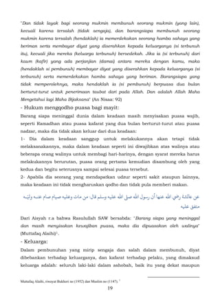 "Dan tidak layak bagi seorang mukmin membunuh seorang mukmin (yang lain),
kecuali karena tersalah (tidak sengaja), dan barangsiapa membunuh seorang
mukmin karena tersalah (hendaklah) ia memerdekakan seorang hamba sahaya yang
beriman serta membayar diyat yang diserahkan kepada keluarganya (si terbunuh
itu), kecuali jika mereka (keluarga terbunuh) bersedekah. Jika ia (si terbunuh) dari
kaum (kafir) yang ada perjanjian (damai) antara mereka dengan kamu, maka
(hendaklah si pembunuh) membayar diyat yang diserahkan kepada keluarganya (si
terbunuh) serta memerdekakan hamba sahaya yang beriman. Barangsiapa yang
tidak memperolehnya, maka hendaklah ia (si pembunuh) berpuasa dua bulan
berturut-turut untuk penerimaan taubat dari pada Allah. Dan adalah Allah Maha
Mengetahui lagi Maha Bijaksana" (An Nisaa: 92)
- Hukum mengqodho puasa bagi mayit:
Barang siapa meninggal dunia dalam keadaan masih menyisakan puasa wajib,
seperti Ramadhan atau puasa kafarat yang dua bulan berturut-turut atau puasa
nadzar, maka dia tidak akan keluar dari dua keadaan:
1-   Dia     dalam          keadaan     sanggup       untuk          melakukannya   akan   tetapi   tidak
melaksanakannya, maka dalam keadaan seperti ini diwajibkan atas walinya atau
beberapa orang walinya untuk membagi hari-harinya, dengan syarat mereka harus
melakukannya berurutan, puasa orang pertama kemudian disambung oleh yang
kedua dan begitu seterusnya sampai selesai puasa tersebut.
2- Apabila dia seorang yang mendapatkan udzur seperti sakit ataupun lainnya,
maka keadaan ini tidak mengharuskan qodho dan tidak pula memberi makan.

   ّ
 ‫ﺎﻋ�ﺸﺔ رﻲﺿ اﷲ ﻋﻨﻬﺎ أن رﺳﻮل اﷲ ﺻ� اﷲ ﻋﻠﻴﻪ وﺳﻠﻢ ﻗﺎل: ﻦ ﻣﺎت وﻋﻠﻴﻪ ﺻﻴﺎم ﺻﺎم ﻋﻨـﻪ وﻴﻟـﻪ‬
                                                                                               ‫ﻣﺘﻔﻖ ﻋﻠﻴﻪ‬

Dari Aisyah r.a bahwa Rasulullah SAW bersabda: "Barang siapa yang meninggal
dan masih menyisakan kewajiban puasa, maka dia dipuasakan oleh walinya"
(Muttafaq Alaihi) 1.   8F




- Keluarga:
Dalam pembunuhan yang mirip sengaja dan salah dalam membunuh, diyat
dibebankan terhadap keluarganya, dan kafarat terhadap pelaku, yang dimaksud
keluarga adalah: seluruh laki-laki dalam ashobah, baik itu yang dekat maupun


Muttafaq Alaihi, riwayat Bukhori no (1952) dan Muslim no (1147). 1
                                                         19
 