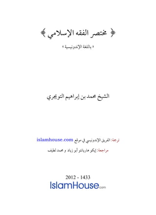 ‫﴿ ﳐﺘﴫ ﺍﻟﻔﻘﻪ ﺍﻹﺳﻼﻣﻲ ﴾‬
              ‫» ﺑﺎﻟﻠﻐﺔ ﺍﻹﻧﺪﻭﻧﻴﺴﻴﺔ «‬


                        ‫=‬

                        ‫=‬

                        ‫=‬


     ‫ﺍﻟﺸﻴﺦ ﳏﻤﺪ ﺑﻦ ﺇﺑﺮﺍﻫﻴﻢ ﺍﻟﺘﻮﳚﺮﻱ‬




‫ﺗﺮﲨﺔ: ﺍﻟﻔﺮﻳﻖ ﺍﻹﻧﺪﻭﻧﻴﴘ ﰲ ﻣﻮﻗﻊ ‪islamhouse.com‬‬

     ‫ﻣﺮﺍﺟﻌﺔ: ﺇﻳﻜﻮ ﻫﺎﺭﻳﺎﻧﺘﻮ ﺃﺑﻮ ﺯﻳﺎﺩ ﻭ ﳏﻤﺪ ﻟﻄﻴﻒ‬




                 ‫3341 - 2102‬
 