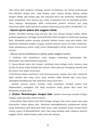 "Dan Kami telah tetapkan terhadap mereka di dalamnya (At Taurat) bahwasanya
jiwa (dibalas) dengan jiwa, mata dengan mata, hidung dengan hidung, telinga
dengan telinga, gigi dengan gigi, dan luka-luka (pun) ada qishasnya. Barangsiapa
yang melepaskan (hak qishas) nya, maka melepaskan hak itu (menjadi) penebus
dosa    baginya.    Barangsiapa    tidak   memutuskan        perkara    menurut   apa     yang
diturunkan Allah, maka mereka itu adalah orang-orang yang zalim" (Al Maaidah: 45)
- Syarat-syarat qishas dari anggota tubuh:
Korban haruslah seorang yang ma'sum dan satu derajat dengan pelaku dalam
masalah agamanya, sehingga seorang Muslim tidak mungkin di qishas dari seorang
kafir, hendaklah pelaku seorang mukallaf, korban bukan anak dari pelaku, dan
kejahatan dilakukan dengan sengaja, apabila seluruh syarat ini telah terlaksana,
maka pelaksanaan qishas wajib untuk dilaksanakan ketika adanya syarat-syarat
berikut:
- Syarat-syarat pelaksanaan qishas pada anggota tubuh:
1-    Terbebas     dari   kedzoliman:   yaitu    dengan     melakukan     pemotongan      dari
persendian, atau pada batasan yang ada.
2- Sesuai dalam nama dan tempat: contohnya mata dengan mata, sesuatu yang
berada di kanan tidak diambil dari kirinya, tidak pula jari kelingking diambil dari
jari manis, dan begitu seterusnya.
3-Kesetaraan dalam kesehatan serta kesempurnaan: tangan atau kaki sempurna
tidak diambil dari yang cacat, mata melihat tidak diambil dari yang buta,
sedangkan kebalikannya bisa dilakukan tanpa diyat baru.
-    Apabila   seluruh    syarat   tersebut     telah   terealisasi,   barulah   qishas   bisa
dilaksanakan, sedangkan bila tidak terealisasi maka qishas akan batal dan
berpindah menjadi diyat.
2- Kedua: Berhubungan dengan luka: Apabila seseorang melukai dengan
sengaja, maka dia akan terkena qishas.
- Disyaratkan bagi qishas yang berhubungan dengan luka sama seperti apa yang
disyaratkan dalam qishas jiwa, ditambah kemungkinannya pelaksanaan qishas
tanpa kedzoliman dan tidak pula lebih besar, yaitu pelukaan hanya sampai batas
tulang, seperti Al-Muwaddhohah: yaitu luka yang berakhir pada tulang di seluruh
anggota tubuh, seperti kepala, paha, betis dan lainnya.




                                                21
 