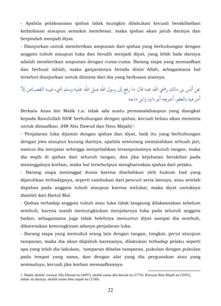 - Apabila pelaksanaan qishas tidak mungkin dilakukan kecuali berakibatkan
kedzoliman ataupun semakin membesar, maka qishas akan jatuh darinya dan
berpindah menjadi diyat.
- Dianjurkan untuk memberikan ampunan dari qishas yang berhubungan dengan
anggota tubuh maupun luka dan beralih menjadi diyat, yang lebih baik darinya
adalah memberikan ampunan dengan cuma-cuma. Barang siapa yang memaafkan
dan berbuat ishlah, maka ganjarannya berada disisi Allah, sebagaimana hal
tersebut dianjurkan untuk diminta dari dia yang berkuasa atasnya.
ّ
‫ﻦ أ�ﺲ ﺑﻦ ﻣﺎلﻚ رﻲﺿ اﷲ ﻋﻨﻪ ﻗﺎل:  رﻓﻊ إﻰﻟ رﺳﻮل اﷲ ﺻ� اﷲ ﻋﻠﻴﻪ وﺳﻠﻢ ﻲﺷء ﻓﻴـﻪ اﻟﻘﺼـﺎص إﻻ‬
                                                                     ‫أمﺮ ﻓﻴﻪ ﺑﺎﻟﻌﻔﻮ. أﺧﺮﺟﻪ أﺑﻮ داود واﺑﻦ ﻣﺎﺟﻪ‬

Berkata Anas bin Malik r.a: tidak ada suatu permasalahanpun yang diangkat
kepada Rasulullah SAW berhubungan dengan qishas, kecuali beliau akan meminta
untuk dimaafkan. (HR Abu Dawud dan Ibnu Majah) 1.                      9F




- Penjalaran luka dijamin dengan qishas dan diyat, baik itu yang berhubungan
dengan jiwa ataupun kurang darinya, apabila seseorang mematahkan sebuah jari,
namun dia menjalar sehingga menyebabkan teramputasinya seluruh tangan, maka
dia wajib di qishas dari seluruh tangan, dan jika kejahatan berakibat pada
meninggalnya korban, maka hal tersebutpun mengharuskan qishas dari pelaku.
- Barang siapa meninggal dunia karena disebabkan oleh hukum had yang
dijatuhkan terhadapnya, seperti cambukan dari pencuri serta lainnya, atau setelah
diqishas pada anggota tubuh ataupun karena melukai, maka diyat untuknya
diambil dari Baitul Mal.
- Qishas terhadap anggota tubuh atau luka tidak langsung dilaksanakan sebelum
sembuh; karena masih memungkinkan menjalarnya luka pada seluruh anggota
badan, sebagaimana juga tidak bolehnya menuntut diyat sampai dia sembuh,
dikarenakan kemungkinan adanya penjalaran luka.
- Barang siapa yang memukul orang lain dengan tangan, tongkat, pecut ataupun
tamparan, maka dia akan diqishoh karenanya, dilakukan terhadap pelaku seperti
apa yang telah dia lakukan, tamparan dibalas tamparan, pukulan dengan pukulan
pada tempat yang sama, dan dengan alat yang dia pergunakan atau yang
semisalnya, kecuali jika korban memaafkannya.

1. Hadits shohih/ riwayat Abu Dawud no (4497), shohih sunan abu dawud no (3774). Riwayat Ibnu Majah no (2692),
lafadz ini darinya, shohih sunan ibnu majah no (2180).


                                                        22
 