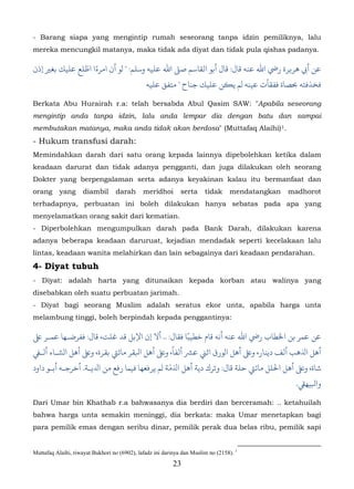 - Barang siapa yang mengintip rumah seseorang tanpa idzin pemiliknya, lalu
mereka mencungkil matanya, maka tidak ada diyat dan tidak pula qishas padanya.

               ّ ً
‫أﻲﺑ ﻫﺮ�ﺮة رﻲﺿ اﷲ ﻋﻨﻪ ﻗﺎل: ﻗﺎل أﺑﻮ اﻟﻘﺎﺳﻢ ﺻ� اﷲ ﻋﻠﻴﻪ وﺳﻠﻢ: " لﻮ أن امﺮءا اﻃﻠﻊ ﻋﻠﻴﻚ ﺑﻐ� إذن‬
                                               ‫ﺨﺬﻓﺘﻪ ﺤﺑﺼﺎة ﻓﻔﻘﺄت ﻋﻴﻨﻪ لﻢ ﻳ�ﻦ ﻋﻠﻴﻚ ﺟﻨﺎح " ﻣﺘﻔﻖ ﻋﻠﻴﻪ‬

Berkata Abu Hurairah r.a: telah bersabda Abul Qasim SAW: "Apabila seseorang
mengintip anda tanpa idzin, lalu anda lempar dia dengan batu dan sampai
membutakan matanya, maka anda tidak akan berdosa" (Muttafaq Alaihi) 1.                           10F




- Hukum transfusi darah:
Memindahkan darah dari satu orang kepada lainnya dipebolehkan ketika dalam
keadaan darurat dan tidak adanya pengganti, dan juga dilakukan oleh seorang
Dokter yang berpengalaman serta adanya keyakinan kalau itu bermanfaat dan
orang      yang      diambil      darah       meridhoi        serta     tidak     mendatangkan         madhorot
terhadapnya, perbuatan ini boleh dilakukan hanya sebatas pada apa yang
menyelamatkan orang sakit dari kematian.
- Diperbolehkan mengumpulkan darah pada Bank Darah, dilakukan karena
adanya beberapa keadaan daruruat, kejadian mendadak seperti kecelakaan lalu
lintas, keadaan wanita melahirkan dan lain sebagainya dari keadaan pendarahan.

4- Diyat tubuh
- Diyat: adalah harta yang ditunaikan kepada korban atau walinya yang
disebabkan oleh suatu perbuatan jarimah.
- Diyat bagi seorang Muslim adalah seratus ekor unta, apabila harga unta
melambung tinggi, boleh berpindah kepada penggantinya:

‫ﻋﻤﺮ ﺑﻦ اﺨﻟﻄﺎب رﻲﺿ اﷲ ﻋﻨﻪ أﻧﻪ ﻗﺎم ﺧﻄﻴﺒًﺎ ﻓﻘﺎل: .. أﻻ إن اﻹﺑﻞ ﻗﺪ ﻏﻠﺖ، ﻗﺎل: ﺮﺿـﻬﺎ ﻋﻤـﺮ ﻰﻠﻋ‬
                                            ً
‫ﻫﻞ اﺬﻟﻫﺐ أﻟﻒ دﻳﻨﺎر، ﻋ أﻫﻞ الﻮرق اﺛ� ﻋﺮﺸ أﻟﻔﺎ، ﻋ أﻫﻞ اﺒﻟﻘﺮ ﻣﺎﻲﺘ ﺑﻘﺮة، ﻋ أﻫﻞ الﺸـﺎء أﻟـﻲﻔ‬
‫ﺷﺎة،  أﻫﻞ اﺤﻟﻠﻞ ﻣﺎﺋﻲﺘ ﺣﻠﺔ ﻗﺎل: ﺮك دﻳﺔ أﻫﻞ اﺬﻟﻣّﺔ لﻢ ﻳﺮﻓﻌﻬﺎ ﻓﻴﻤﺎ رﻓﻊ ﻣﻦ اﺪﻟﻳـﺔ. أﺧﺮﺟـﻪ أﺑـﻮ داود‬
                                                                                                        .‫ﺒﻟﻴﻬﻲﻘ‬

Dari Umar bin Khathab r.a bahwasanya dia berdiri dan berceramah: .. ketahuilah
bahwa harga unta semakin meninggi, dia berkata: maka Umar menetapkan bagi
para pemilik emas dengan seribu dinar, pemilik perak dua belas ribu, pemilik sapi


Muttafaq Alaihi, riwayat Bukhori no (6902), lafadz ini darinya dan Muslim no (2158). 1
                                                          23
 