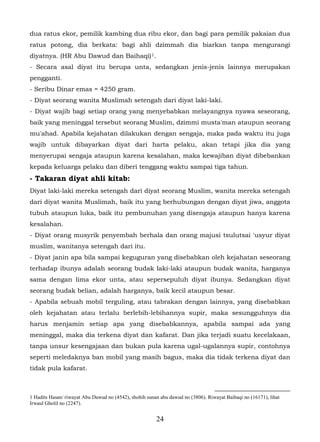 dua ratus ekor, pemilik kambing dua ribu ekor, dan bagi para pemilik pakaian dua
ratus potong, dia berkata: bagi ahli dzimmah dia biarkan tanpa mengurangi
diyatnya. (HR Abu Dawud dan Baihaqi) 1.
- Secara asal diyat itu berupa unta, sedangkan jenis-jenis lainnya merupakan
pengganti.
- Seribu Dinar emas = 4250 gram.
- Diyat seorang wanita Muslimah setengah dari diyat laki-laki.
- Diyat wajib bagi setiap orang yang menyebabkan melayangnya nyawa seseorang,
baik yang meninggal tersebut seorang Muslim, dzimmi musta'man ataupun seorang
mu'ahad. Apabila kejahatan dilakukan dengan sengaja, maka pada waktu itu juga
wajib untuk dibayarkan diyat dari harta pelaku, akan tetapi jika dia yang
menyerupai sengaja ataupun karena kesalahan, maka kewajiban diyat dibebankan
kepada keluarga pelaku dan diberi tenggang waktu sampai tiga tahun.
- Takaran diyat ahli kitab:
Diyat laki-laki mereka setengah dari diyat seorang Muslim, wanita mereka setengah
dari diyat wanita Muslimah, baik itu yang berhubungan dengan diyat jiwa, anggota
tubuh ataupun luka, baik itu pembunuhan yang disengaja ataupun hanya karena
kesalahan.
- Diyat orang musyrik penyembah berhala dan orang majusi tsulutsai 'usyur diyat
muslim, wanitanya setengah dari itu.
- Diyat janin apa bila sampai keguguran yang disebabkan oleh kejahatan seseorang
terhadap ibunya adalah seorang budak laki-laki ataupun budak wanita, harganya
sama dengan lima ekor unta, atau sepersepuluh diyat ibunya. Sedangkan diyat
seorang budak belian, adalah harganya, baik kecil ataupun besar.
- Apabila sebuah mobil terguling, atau tabrakan dengan lainnya, yang disebabkan
oleh kejahatan atau terlalu berlebih-lebihannya supir, maka sesungguhnya dia
harus menjamin setiap apa yang disebabkannya, apabila sampai ada yang
meninggal, maka dia terkena diyat dan kafarat. Dan jika terjadi suatu kecelakaan,
tanpa unsur kesengajaan dan bukan pula karena ugal-ugalannya supir, contohnya
seperti meledaknya ban mobil yang masih bagus, maka dia tidak terkena diyat dan
tidak pula kafarat.



1 Hadits Hasan/ riwayat Abu Dawud no (4542), shohih sunan abu dawud no (3806). Riwayat Baihaqi no (16171), lihat
Irwaul Gholil no (2247).


                                                        24
 
