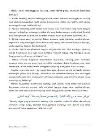 - Baitul mal menanggung hutang serta diyat pada keadaan-keadaan
berikut:
1- Ketika seorang Muslim meninggal dunia dalam keadaan meninggalkan hutang
dan tidak meninggalkan harta untuk melunasinya, maka atas waliyul amr untuk
membayarkannya dari baitul mal.
2- Apabila seseorang salah dalam membunuh atau membunuh yang mirip dengan
sengaja, sedangkan keluarganya tidak ada yang berkecukupan, maka diyat diambil
dari harta pelaku, namun jika dia tidak mampu maka diambilkan dari baitul mal.
3- Setiap orang yang meninggal dalam keadaan tidak diketahui pembunuhnya,
seperti dia yang meninggal dalam kerumunan orang, ketika tawaf ataupun lainnya,
maka diyatnya diambil dari baitul mal.
4- Ketika Hakim menghukumi dengan al-Qosamah, lalu ahli warisnya menolak
untuk bersumpah dan juga tidak meridhoi sumpah orang yang tertuduh, maka
Imam membayarkannya dari baitul mal.
- Ketika seorang pimpinan menertibkan rakyatnya, seorang ayah mendidik
anaknya atau seorang guru yang mendidik muridnya, dalam keadaan yang tidak
berlebihan, maka mereka tidak mengganti apa yang hilang atau rusak darinya.
- Apabila seseorang menyewa orang lain yang dewasa untuk menggali sumur,
memanjat pohon dan lainnya, kemudian dia melaksanakannya dan meninggal
dunia disebabkan oleh pekerjaannya tersebut, maka dia yang memerintahkan tidak
menanggung bebannya.
- Haram hukumnya membunuh seorang kafir dzimmi yang mendapat jaminan
keamanan ataupun seorang kafir mu'ahad, barang siapa yang membunuhnya,
maka dia telah melakukan dosa yang besar, sebagaimana sabda Rasulullah SAW:

                            ً
            ‫" ﻗﺘﻞ ﻣﻌﺎﻫﺪًا لﻢ ﻳﺮح راﺤﺋﺔ اﺠﻟﻨﺔ و�ن ر�ﻬﺎ ﻳﻮﺟﺪ ﻣﻦ مﺴ�ة أر�ﻌ� ﺎﻋﻣﺎ " ﺧﺮﺟﻪ اﺒﻟﺨﺎري‬

"Barang siapa yang membunuh seorang kafir mu'ahad, maka dia tidak akan dapat
mencium wangi surga, padahal sesungguhnya wanginya bisa dicium dari jarak
empatpuluh tahun perjalanan" (HR Bukhori) 1        12F




Riwayat Bukhori no (3166). 1
                                              25
 