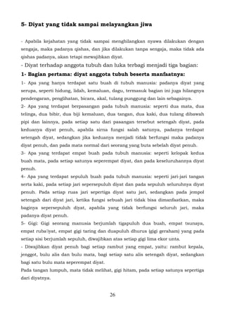 5- Diyat yang tidak sampai melayangkan jiwa

- Apabila kejahatan yang tidak sampai menghilangkan nyawa dilakukan dengan
sengaja, maka padanya qishas, dan jika dilakukan tanpa sengaja, maka tidak ada
qishas padanya, akan tetapi mewajibkan diyat.
- Diyat terhadap anggota tubuh dan luka terbagi menjadi tiga bagian:
1- Bagian pertama: diyat anggota tubuh beserta manfaatnya:
1- Apa yang hanya terdapat satu buah di tubuh manusia: padanya diyat yang
serupa, seperti hidung, lidah, kemaluan, dagu, termasuk bagian ini juga hilangnya
pendengaran, penglihatan, bicara, akal, tulang punggung dan lain sebagainya.
2- Apa yang terdapat berpasangan pada tubuh manusia: seperti dua mata, dua
telinga, dua bibir, dua biji kemaluan, dua tangan, dua kaki, dua tulang dibawah
pipi dan lainnya, pada setiap satu dari pasangan tersebut setengah diyat, pada
keduanya diyat penuh, apabila sirna fungsi salah satunya, padanya terdapat
setengah diyat, sedangkan jika keduanya menjadi tidak berfungsi maka padanya
diyat penuh, dan pada mata normal dari seorang yang buta sebelah diyat penuh.
3- Apa yang terdapat empat buah pada tubuh manusia: seperti kelopak kedua
buah mata, pada setiap satunya seperempat diyat, dan pada keseluruhannya diyat
penuh.
4- Apa yang terdapat sepuluh buah pada tubuh manusia: seperti jari-jari tangan
serta kaki, pada setiap jari sepersepuluh diyat dan pada sepuluh seluruhnya diyat
penuh. Pada setiap ruas jari sepertiga diyat satu jari, sedangkan pada jempol
setengah dari diyat jari, ketika fungsi sebuah jari tidak bisa dimanfaatkan, maka
baginya sepersepuluh diyat, apabila yang tidak berfungsi seluruh jari, maka
padanya diyat penuh.
5- Gigi: Gigi seorang manusia berjumlah tigapuluh dua buah, empat tsunaya,
empat ruba'iyat, empat gigi taring dan duapuluh dhurus (gigi geraham) yang pada
setiap sisi berjumlah sepuluh, diwajibkan atas setiap gigi lima ekor unta.
- Diwajibkan diyat penuh bagi setiap rambut yang empat, yaitu: rambut kepala,
jenggot, bulu alis dan bulu mata, bagi setiap satu alis setengah diyat, sedangkan
bagi satu bulu mata seperempat diyat.
Pada tangan lumpuh, mata tidak melihat, gigi hitam, pada setiap satunya sepertiga
dari diyatnya.


                                         26
 