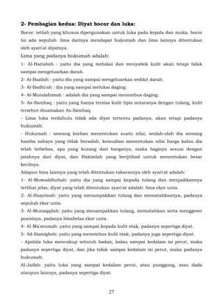 2- Pembagian kedua: Diyat bocor dan luka:
Bocor: istilah yang khusus dipergunakan untuk luka pada kepala dan muka, bocor
ini ada sepuluh: lima darinya mendapat hukumah dan lima lainnya ditentukan
oleh syari'at diyatnya.
Lima yang padanya hukumah adalah:
1- Al-Harishoh : yaitu dia yang melukai dan menyobek kulit akan tetapi tidak
sampai mengeluarkan darah.
2- Al-Bazilah : yaitu dia yang sampai mengeluarkan sedikit darah.
3- Al-Badhi'ah : dia yang sampai melukai daging.
4- Al-Mutalahimah : adalah dia yang sampai menembus daging.
5- As-Samhaq : yaitu yang hanya tersisa kulit tipis antaranya dengan tulang, kulit
tersebut dinamakan As-Samhaq.
- Lima luka terdahulu tidak ada diyat tertentu padanya, akan tetapi padanya
hukumah.
- Hukumah : seorang korban menentukan suatu nilai, seolah-olah dia seorang
hamba sahaya yang tidak bersalah, kemudian menentukan nilai harga kalau dia
telah terbebas, apa yang kurang dari harganya, maka baginya sesuai dengan
jatahnya dari diyat, dan Hakimlah yang berijtihad untuk menentukan besar
kecilnya.
Adapun lima lainnya yang telah ditentukan takarannya oleh syari'at adalah:
1- Al-Muwaddhohah: yaitu dia yang sampai kepada tulang dan menjadikannya
terlihat jelas, diyat yang telah ditentukan syari'at adalah: lima ekor unta.
2- Al-Hasyimah: yaitu yang menampakkan tulang dan mematahkannya, padanya
sepuluh ekor unta.
3- Al-Munaqqilah: yaitu yang menampakkan tulang, mematahkan serta menggeser
posisinya, padanya limabelas ekor unta.
4- Al-Ma'mumah: yaitu yang sampai kepada kulit otak, padanya sepertiga diyat.
5- Ad-Damighoh: yaitu yang menembus kulit otak, padanya juga sepertiga diyat.
- Apabila luka mencakup seluruh badan, kalau sampai kedalam isi perut, maka
padanya sepertiga diyat, dan jika tidak sampai kedalam isi perut, maka padanya
hukumah.
Al-Jaifah: yaitu luka yang sampai kedalam perut, atau punggung, atau dada
ataupun lainnya, padanya sepertiga diyat.



                                          27
 