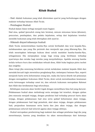 Kitab Hudud

- Had: Adalah hukuman yang telah ditentukan syari'at yang berhubungan dengan
maksiat terhadap batasan Allah Ta'ala.
- Pembagian Hudud:
Hudud dalam Islam terbagi menjadi enam bagian:
Had zina, qodzaf (penuduh orang lain berzina), minum minuman keras (khomer),
pencurian, pembajakan, dan pelaku kejahatan, setiap dari kejahatan tersebut
memiliki hukuman yang telah ditetapkan oleh syari'at.
- Hikmah disyari'atkannya hudud:
Allah Ta'ala memerintahkan hamba-Nya untuk beribadah dan ta'at kepada-Nya,
melaksanakan apa yang Dia perintah dan menjauhi apa yang dilarang-Nya, Dia
telah menetapkan beberapa hukum demi untuk maslahat hamba-hamba-Nya,
sebagaimana Dia    menjanjikan surga      bagi   orang yang   beriltizam   terhadap
syari'atnya dan neraka bagi mereka yang menyelisihinya. Apabila seorang hamba
terlalu terburu-buru dan melakukan sebuah dosa, Allah buka baginya pintu taubat
dan istighfar.
Akan tetapi jika seseorang bersikeras untuk melakukan maksiat kepada Allah dan
menolak kecuali ingin menembus penghalang-Nya, melampaui batasan-Nya, seperti
menjarah harta serta kehormatan orang lain, maka dia harus ditarik tali pelananya
dengan menegakkan hukuman Allah Ta'ala; demi untuk merealisasikan keamanan
serta ketenangan terhadap umat ini, dan seluruh hukuman merupakan Rahmat
dari Allah dan kenikmatan bagi seluruhnya.
- Kehidupan manusia akan berdiri tegak dengan memelihara lima hal yang darurat.
Pelaksanaan hudud akan melindungi serta menjaga hal tersebut, dengan qishas
jiwa manusia menjadi terjaga, dengan pendirian had terhadap pencuri harta akan
terjaga, dengan pelaksanaan had zina serta qodzaf kehormatan akan terjaga,
dengan pelaksanaan had bagi pemabuk, akal akan terjaga, dengan pelaksanaan
had, penjarahan keamanan serta harta dan jiwa akan terjaga, dan dengan
pelaksanaan seluruh had seluruh agama akan terjaga olehnya.
- Hudud merupakan pembenteng bagi maksiat dan sebagai pembatas bagi dia yang
menerimanya, karena yang demikian itu akan mensucikannya dari kotornya




                                         31
 