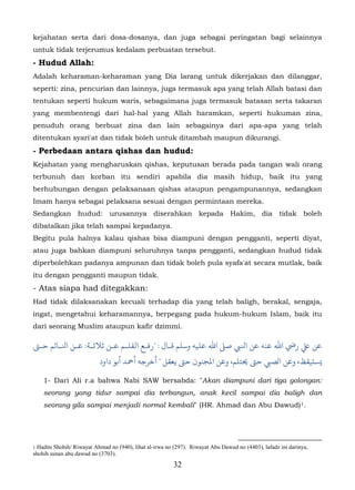 kejahatan serta dari dosa-dosanya, dan juga sebagai peringatan bagi selainnya
untuk tidak terjerumus kedalam perbuatan tersebut.
- Hudud Allah:
Adalah keharaman-keharaman yang Dia larang untuk dikerjakan dan dilanggar,
seperti: zina, pencurian dan lainnya, juga termasuk apa yang telah Allah batasi dan
tentukan seperti hukum waris, sebagaimana juga termasuk batasan serta takaran
yang membentengi dari hal-hal yang Allah haramkan, seperti hukuman zina,
penuduh orang berbuat zina dan lain sebagainya dari apa-apa yang telah
ditentukan syari'at dan tidak boleh untuk ditambah maupun dikurangi.
- Perbedaan antara qishas dan hudud:
Kejahatan yang mengharuskan qishas, keputusan berada pada tangan wali orang
terbunuh dan korban itu sendiri apabila dia masih hidup, baik itu yang
berhubungan dengan pelaksanaan qishas ataupun pengampunannya, sedangkan
Imam hanya sebagai pelaksana sesuai dengan permintaan mereka.
Sedangkan hudud: urusannya diserahkan kepada Hakim, dia tidak boleh
dibatalkan jika telah sampai kepadanya.
Begitu pula halnya kalau qishas bisa diampuni dengan pengganti, seperti diyat,
atau juga bahkan diampuni seluruhnya tanpa pengganti, sedangkan hudud tidak
diperbolehkan padanya ampunan dan tidak boleh pula syafa'at secara mutlak, baik
itu dengan pengganti maupun tidak.
- Atas siapa had ditegakkan:
Had tidak dilaksanakan kecuali terhadap dia yang telah baligh, berakal, sengaja,
ingat, mengetahui keharamannya, berpegang pada hukum-hukum Islam, baik itu
dari seorang Muslim ataupun kafir dzimmi.

‫ﻋ رﻲﺿ اﷲ ﻋﻨﻪ ﻋﻦ اﻨﻟﻲﺒ ﺻ� اﷲ ﻋﻠﻴﻪ وﺳﻠﻢ ﻗـﺎل : "رﻓـﻊ اﻟﻘﻠـﻢ ﻋـﻦ ﺛﻼﺛـﺔ: ﻦ اﻨﻟـﺎﺋﻢ ﺣـﻰﺘ‬
                           ‫�ﺴتﻴﻘﻆ، ﻦ الﺼﻲﺒ ﺣﻰﺘ �ﺘﻠﻢ، ﻦ اﻤﻟﺠﻨﻮن ﺣﻰﺘ ﻳﻌﻘﻞ " ﺧﺮﺟﻪ أﻤﺣﺪ أﺑﻮ داود‬

    1- Dari Ali r.a bahwa Nabi SAW bersabda: "Akan diampuni dari tiga golongan:
    seorang yang tidur sampai dia terbangun, anak kecil sampai dia baligh dan
    seorang gila sampai menjadi normal kembali" (HR. Ahmad dan Abu Dawud) 1.                                  15F




1 Hadits Shohih/ Riwayat Ahmad no (940), lihat al-irwa no (297). Riwayat Abu Dawud no (4403), lafadz ini darinya,
shohih sunan abu dawud no (3703).
                                                         32
 