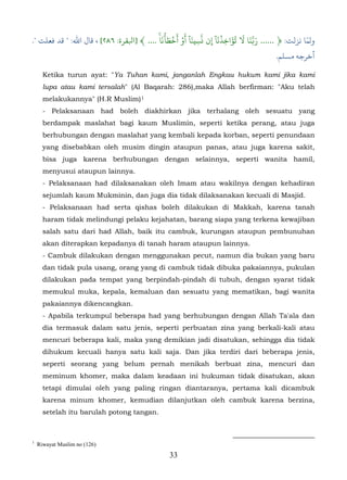 َۡ َ ۡ َ َۡ َٓ ّ    َٓۡ َُ َ َّ                      ّ
." ‫ولﻤﺎ ﻧﺰﻟﺖ: ﴿ ...... َ�َنا � تؤاخِذنا إِن َسِينا أو أخط�نا ۚ .... ﴾ ]ﺒﻟﻘﺮة: ٦٨٢[ ، ﻗﺎل اﷲ: " ﻗﺪ ﻓﻌﻠﺖ‬
                                                                                        .‫أﺧﺮﺟﻪ مﺴﻠﻢ‬

      Ketika turun ayat: "Ya Tuhan kami, janganlah Engkau hukum kami jika kami
      lupa atau kami tersalah" (Al Baqarah: 286),maka Allah berfirman: "Aku telah
      melakukannya" (H.R Muslim) 1     16F




      - Pelaksanaan had boleh diakhirkan jika terhalang oleh sesuatu yang
      berdampak maslahat bagi kaum Muslimin, seperti ketika perang, atau juga
      berhubungan dengan maslahat yang kembali kepada korban, seperti penundaan
      yang disebabkan oleh musim dingin ataupun panas, atau juga karena sakit,
      bisa juga karena berhubungan dengan selainnya, seperti wanita hamil,
      menyusui ataupun lainnya.
      - Pelaksanaan had dilaksanakan oleh Imam atau wakilnya dengan kehadiran
      sejumlah kaum Mukminin, dan juga dia tidak dilaksanakan kecuali di Masjid.
      - Pelaksanaan had serta qishas boleh dilakukan di Makkah, karena tanah
      haram tidak melindungi pelaku kejahatan, barang siapa yang terkena kewajiban
      salah satu dari had Allah, baik itu cambuk, kurungan ataupun pembunuhan
      akan diterapkan kepadanya di tanah haram ataupun lainnya.
      - Cambuk dilakukan dengan menggunakan pecut, namun dia bukan yang baru
      dan tidak pula usang, orang yang di cambuk tidak dibuka pakaiannya, pukulan
      dilakukan pada tempat yang berpindah-pindah di tubuh, dengan syarat tidak
      memukul muka, kepala, kemaluan dan sesuatu yang mematikan, bagi wanita
      pakaiannya dikencangkan.
      - Apabila terkumpul beberapa had yang berhubungan dengan Allah Ta'ala dan
      dia termasuk dalam satu jenis, seperti perbuatan zina yang berkali-kali atau
      mencuri beberapa kali, maka yang demikian jadi disatukan, sehingga dia tidak
      dihukum kecuali hanya satu kali saja. Dan jika terdiri dari beberapa jenis,
      seperti seorang yang belum pernah menikah berbuat zina, mencuri dan
      meminum khomer, maka dalam keadaan ini hukuman tidak disatukan, akan
      tetapi dimulai oleh yang paling ringan diantaranya, pertama kali dicambuk
      karena minum khomer, kemudian dilanjutkan oleh cambuk karena berzina,
      setelah itu barulah potong tangan.



1
    Riwayat Muslim no (126)
                                                 33
 