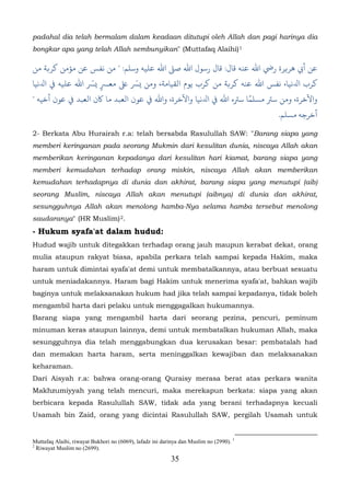 padahal dia telah bermalam dalam keadaan ditutupi oleh Allah dan pagi harinya dia
bongkar apa yang telah Allah sembunyikan" (Muttafaq Alaihi) 1

‫أﻲﺑ ﻫﺮ�ﺮة رﻲﺿ اﷲ ﻋﻨﻪ ﻗﺎل: ﻗﺎل رﺳﻮل اﷲ ﺻ� اﷲ ﻋﻠﻴﻪ وﺳﻠﻢ: " ﻣﻦ ﻧﻔﺲ ﻋﻦ مﺆﻣﻦ ﻛﺮ�ﺔ ﻣﻦ‬
‫ﺮب اﺪﻟﻧﻴﺎ، ﻧﻔﺲ اﷲ ﻋﻨﻪ ﻛﺮ�ﺔ ﻣﻦ ﻛﺮب ﻳﻮم اﻟﻘﻴﺎﻣﺔ، ّ ﻰﻠﻋ ﻣﻌﺮﺴٍ � ﺴّ اﷲ ﻋﻠﻴﻪ ﻲﻓ اﺪﻟﻧﻴﺎ‬
                     ‫ﺮ‬
" ‫واﻵﺧﺮة، ﺳﺮﺘ مﺴﻠﻤًﺎ ﺳﺮﺘه اﷲ ﻲﻓ اﺪﻟﻧﻴﺎ واﻵﺧﺮة،  ﻲﻓ ﻋﻮن اﻟﻌﺒﺪ ﻣﺎ ﺎﻛن اﻟﻌﺒﺪ ﻲﻓ ﻋﻮن أﺧﻴﻪ‬
                                                                                         .‫أﺧﺮﺟﻪ مﺴﻠﻢ‬

2- Berkata Abu Hurairah r.a: telah bersabda Rasulullah SAW: "Barang siapa yang
memberi keringanan pada seorang Mukmin dari kesulitan dunia, niscaya Allah akan
memberikan keringanan kepadanya dari kesulitan hari kiamat, barang siapa yang
memberi kemudahan terhadap orang miskin, niscaya Allah akan memberikan
kemudahan terhadapnya di dunia dan akhirat, barang siapa yang menutupi (aib)
seorang Muslim, niscaya Allah akan menutupi (aibnya) di dunia dan akhirat,
sesungguhnya Allah akan menolong hamba-Nya selama hamba tersebut menolong
saudaranya" (HR Muslim) 2.           19F




- Hukum syafa'at dalam hudud:
Hudud wajib untuk ditegakkan terhadap orang jauh maupun kerabat dekat, orang
mulia ataupun rakyat biasa, apabila perkara telah sampai kepada Hakim, maka
haram untuk dimintai syafa'at demi untuk membatalkannya, atau berbuat sesuatu
untuk meniadakannya. Haram bagi Hakim untuk menerima syafa'at, bahkan wajib
baginya untuk melaksanakan hukum had jika telah sampai kepadanya, tidak boleh
mengambil harta dari pelaku untuk menggagalkan hukumannya.
Barang siapa yang mengambil harta dari seorang pezina, pencuri, peminum
minuman keras ataupun lainnya, demi untuk membatalkan hukuman Allah, maka
sesungguhnya dia telah menggabungkan dua kerusakan besar: pembatalah had
dan memakan harta haram, serta meninggalkan kewajiban dan melaksanakan
keharaman.
Dari Aisyah r.a: bahwa orang-orang Quraisy merasa berat atas perkara wanita
Makhzumiyyah yang telah mencuri, maka merekapun berkata: siapa yang akan
berbicara kepada Rasulullah SAW, tidak ada yang berani terhadapnya kecuali
Usamah bin Zaid, orang yang dicintai Rasulullah SAW, pergilah Usamah untuk


Muttafaq Alaihi, riwayat Bukhori no (6069), lafadz ini darinya dan Muslim no (2990). 1
2
  Riwayat Muslim no (2699).
                                                          35
 