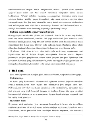 membicarakannya dengan Rasul, menjawablah beliau: "Apakah kamu meminta
syafa'at pada salah satu had Allah?"                            kemudian          bangkitlah   beliau   untuk
berkhutbah:         "Wahai sekalian manusia, sesungguhnya kesesatan orang-orang
sebelum kalian, apabila orang terpandang ada yang mencuri, mereka akan
membiarkannya, dan jika yang mencuri itu orang lemah, mereka akan menjalankan
had terhadapnya, demi Allah kalau seandainya Fatimah binti Muhammad mencuri,
niscaya Muhammad akan memotong tangannya" (Muttafaq Alaihi) 1.
- Hukum menshalati orang yang dibunuh:
Orang yang dibunuh karena qishas, had atau ta'zir, apabila dia itu seorang Muslim,
maka dia harus dimandikan, dishalati dan juga dikuburkan pada kuburan kaum
Muslimin. Sedangkan dia yang dibunuh karena murtad kafir, tidak dishalati, tidak
dimandikan dan tidak pula dikubur pada kuburan kaum Muslimin, akan tetapi
dibuatkan baginya lubang dan dimasukkan kedalamnya seperti orang kafir.
- Kejahatan tidak akan terhenti dan tidak pula melindungi masyarakat dari
kejelekannya          kecuali      hanya       dengan        menegakkan            hukum   syari'at     kepada
pelakunya, adapun pengambilan denda harta, penjara ataupun sejenisnya dari
hukuman-hukuman yang dibuat manusia, maka sesungguhnya yang demikian itu
merupakan kedzoliman, kesesatan serta hanya akan menambah kejahatan.


1- Had zina
- Zina: adalah perbuatan fahisyah pada kemaluan wanita yang tidak halal baginya.
- Hukum zina:
Zina suatu yang diharamkan, dia termasuk kejahatan terbesar juga dosa terbesar
setelah menyekutukan Allah (syirik) dan membunuh jiwa dengan tidak hak.
Perbuatan ini berbeda-beda dalam kekotoran serta kejelekannya, perbuatan zina
dari seorang yang telah berumah tangga, perzinahan dengan dia yang memiliki
hubungan tali silaturahmi serta perzinahan dengan isteri tetangga termasuk dari
hal paling besar padanya.
- Mudhorot zina:
Kerusakan dari perbuatan zina termasuk kerusakan terbesar, dia menafikan
maslahat peraturan di seluruh dunia dalam menjaga keturunan, kemaluan serta
kehormatan, dalam perbuatan zina terkumpul seluruh kejelekan, dia membuka


Muttafaq Alaihi, riwayat Bukhori no (6788), lafadz ini darinya dan Muslim no (1688). 1
                                                          36
 