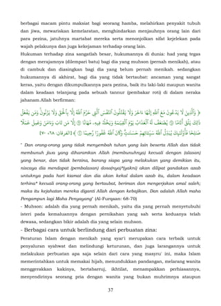 berbagai macam pintu maksiat bagi seorang hamba, melahirkan penyakit tubuh
dan jiwa, mewariskan kemelaratan, menghindarkan menjauhnya orang lain dari
para pezina, jatuhnya martabat mereka serta menonjolkan sifat kejelekan pada
wajah pelakunya dan juga kekejaman terhadap orang lain.
Hukuman terhadap zina sangatlah besar, hukumannya di dunia: had yang tegas
dengan merajamnya (dilempari batu) bagi dia yang muhson (pernah menikah), atau
di cambuk dan diasingkan bagi dia yang belum pernah menikah. sedangkan
hukumannya di akhirat, bagi dia yang tidak bertaubat: ancaman yang sangat
keras, yaitu dengan dikumpulkannya para pezina, baik itu laki-laki maupun wanita
dalam keadaan telanjang pada sebuah tannur (pembakar roti) di dalam neraka
jahanam.Allah berfirman:

ۡ َ ۡ َ َ َ َ ُ ۡ َ َ ّ َۡ   ّ ُّ َّ      ّ َ ۡ َ َُُۡ ََ َ َ َ ً َ ّ َ َ َ ُ ۡ َ َ ّ َ
‫﴿ وٱَِين � يَدعون مع ٱَِ إِ� ٰها ءاخر و� �قتلون ٱَّفس ٱَ� َرَم ٱَ ِ�َ ب ِٱ�ق و� يَزنون ومن �فعل‬
            ۚ         ِ                 ِ
  َٗ َ َ َ َ َ َ ََ َ َ َ ّ       ً َُ
�‫�ِيهِۦ مهانا ٦ ِ�َ من تاب وءامن وعمل �م‬
                                               ُ ۡ َ َ َ َ ۡ َ ۡ ُ َ َ ۡ َُ ۡ َ َ         ٗ َ َۡ َ َ
                                             ۡ�‫� ٰل ِك يَلق �ثَاما ٦ يُ� ٰعف � ٱلعذاب يَوم ٱلقِ�ٰمةِ و�خ‬
         ِ
                                    ٗ ّ ٗ ُ َ ُّ َ ََ          َ َ َ ۡ َ ّ َ ُّ ُ ّ َ ُ َ ٰٓ
            [٧٠ ،٦٨ :‫� ٰل ِحا َأُوْ�َ�ِك �بدِل ٱَ س�ٔاتِهم حس�ٰت و�ن ٱَ �فور� َحِيما ٧ ﴾ ]اﻟﻔﺮﻗﺎن‬ٗ َ
                                                           ٖ�         ِ ِ
" Dan orang-orang yang tidak menyembah tuhan yang lain beserta Allah dan tidak
membunuh jiwa yang diharamkan Allah (membunuhnya) kecuali dengan (alasan)
yang benar, dan tidak berzina, barang siapa yang melakukan yang demikian itu,
niscaya dia mendapat (pembalasan) dosa(nya)*(yakni) akan dilipat gandakan azab
untuknya pada hari kiamat dan dia akan kekal dalam azab itu, dalam keadaan
terhina* kecuali orang-orang yang bertaubat, beriman dan mengerjakan amal saleh;
maka itu kejahatan mereka diganti Allah dengan kebajikan. Dan adalah Allah maha
Pengampun lagi Maha Penyayang" (Al-Furqaan: 68-70)
- Muhson: adalah dia yang pernah menikah, yaitu dia yang pernah menyetubuhi
isteri pada kemaluannya dengan pernikahan yang sah serta keduanya telah
dewasa, sedangkan bikir adalah dia yang selain muhson.
- Berbagai cara untuk berlindung dari perbuatan zina:
Peraturan Islam dengan menikah yang syar'i merupakan cara terbaik untuk
penyaluran syahwat dan melindungi keturunan, dan juga larangannya untuk
melakukan perbuatan apa saja selain dari cara yang masyru' ini, maka Islam
memerintahkan untuk memakai hijab, menundukkan pandangan, melarang wanita
menggerakkan         kakinya,     bertabarruj,      ikhtilat,    menampakkan          perhiasannya,
menyendirinya seorang pria dengan wanita yang bukan muhrimnya ataupun


                                                  37
 
