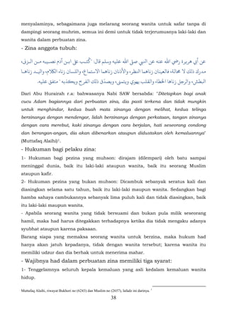 menyalaminya, sebagaimana juga melarang seorang wanita untuk safar tanpa di
dampingi seorang muhrim, semua ini demi untuk tidak terjerumusnya laki-laki dan
wanita dalam perbuatan zina.
- Zina anggota tubuh:
                                ‫ـ‬
،�‫ﻲﺑ ﻫﺮ�ﺮة رﻲﺿ اﷲ ﻋﻨﻪ ﻋﻦ اﻨﻟﻲﺒ ﺻ� اﷲ ﻋﻠﻴﻪ وﺳﻠﻢ ﻗﺎل: "ﺘﺐ ﻰﻠﻋ اﺑـﻦ آدم ﻧﺼـﻴﺒﻪ ﻣـﻦ الـﺰ‬
‫ﻣﺪرك ذلﻚ ﻻ �ﺎﻟﺔ، ﺎﻟﻌﻴﻨﺎن زﻧﺎﻫﻤﺎ اﻨﻟﻈﺮ، واﻷذﻧﺎن زﻧﺎﻫﻤﺎ اﻻﺳﺘﻤﺎع، لﻠﺴﺎن زﻧﺎه الﺎﻠﻜم، اﻴﻟـﺪ زﻧﺎﻫـﺎ‬
                                           ّ
         .‫ﺒﻟﻄﺶ، الﺮﺟﻞ زﻧﺎﻫﺎ اﺨﻟﻄﺎ، واﻟﻘﻠﺐ ﻳﻬﻮي و�ﺘﻤ�، و�ﺼﺪق ذلﻚ اﻟﻔﺮج و��ﺬﺑﻪ " ﻣﺘﻔﻖ ﻋﻠﻴﻪ‬

Dari Abu Hurairah r.a: bahwasanya Nabi SAW bersabda: "Ditetapkan bagi anak
cucu Adam bagiannya dari perbuatan zina, dia pasti terkena dan tidak mungkin
untuk menghindar, kedua buah mata zinanya dengan melihat, kedua telinga
berzinanya dengan mendengar, lidah berzinanya dengan perkataan, tangan zinanya
dengan cara merebut, kaki zinanya dengan cara berjalan, hati seseorang condong
dan berangan-angan, dia akan dibenarkan ataupun didustakan oleh kemaluannya"
(Muttafaq Alaihi) 1.   21F




- Hukuman bagi pelaku zina:
1- Hukuman bagi pezina yang muhson: dirajam (dilempari) oleh batu sampai
meninggal dunia, baik itu laki-laki ataupun wanita, baik itu seorang Muslim
ataupun kafir.
2- Hukuman pezina yang bukan muhson: Dicambuk sebanyak seratus kali dan
diasingkan selama satu tahun, baik itu laki-laki maupun wanita. Sedangkan bagi
hamba sahaya cambukannya sebanyak lima puluh kali dan tidak diasingkan, baik
itu laki-laki maupun wanita.
- Apabila seorang wanita yang tidak bersuami dan bukan pula milik seseorang
hamil, maka had harus ditegakkan terhadapnya ketika dia tidak mengaku adanya
syubhat ataupun karena paksaan.
Barang siapa yang memaksa seorang wanita untuk berzina, maka hukum had
hanya akan jatuh kepadanya, tidak dengan wanita tersebut; karena wanita itu
memiliki udzur dan dia berhak untuk menerima mahar.
- Wajibnya had dalam perbuatan zina memiliki tiga syarat:
1- Tenggelamnya seluruh kepala kemaluan yang asli kedalam kemaluan wanita
hidup.

Muttafaq Alaihi, riwayat Bukhori no (6243) dan Muslim no (2657), lafadz ini darinya. 1
                                                           38
 