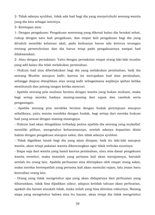 2- Tidak adanya syubhat, tidak ada had bagi dia yang menyetubuhi seorang wanita
yang dia kira sebagai isterinya.
3- Ketetapan zina:
1- Dengan pengakuan: Pengakuan seseorang yang dikenal kalau dia berakal sehat,
cukup dengan satu kali pengakuan, dan empat kali pengakuan bagi dia yang
dituduh memiliki kelainan akal, pada keduanya harus ada keterus terangan
tentang persetubuhan dan dia harus tetap pada pengakuannya sampai had
dilaksanakan.
2- Atau dengan persaksian: Yaitu dengan persaksian empat orang laki-laki muslim
yang adil kalau dia telah melakukan perzinahan.
- Hukum had zina diberlakukan bagi dia yang melakukan perzinahan, baik dia
seorang Muslim ataupun kafir; karena ini merupakan had atas perzinahan,
sehingga diapun diwajibkan atas orang kafir sebagaimana wajibnya qishas ketika
membunuh dan potong tangan ketika mencuri.
- Apabila seorang pria muhson berzina dengan wanita yang bukan muhson, maka
bagi setiap mereka hadnya masing-masing dari rajam dan cambuk serta
pengasingan.
- Apabila seorang pria merdeka berzina dengan budak perempuan ataupun
sebaliknya, yaitu wanita merdeka dengan budak, bagi setiap dari mereka hukum
had yang sesuai dengan masing-masingnya.
- Hukum had akan ditegakkan terhadap pezina apabila dia seorang yang mukallaf,
memiliki pilihan, mengetahui keharamannya, setelah adanya kepastian disisi
hakim dengan pengakuan ataupun saksi, dan tidak adanya syubhat.
- Tidak digalikan tanah bagi dia yang akan dirajam, baik itu laki-laki maupun
wanita, akan tetapi pakaian wanita dikencangkan agar tidak terbuka auratnya.
- Siapa saja dari wanita yang hamil karena perzinahan, atau atas dasar pengakuan
wanita tersebut, maka imamlah yang pertama kali akan merajamnya, barulah
setelah itu orang lain. Apabila perbuatan zina ditetapkan oleh empat orang saksi,
maka mereka berempatlah yang pertama kali akan memulai rajam, lalu imam baru
kemudian orang lain.
- Orang yang tidak mengetahui apa yang akan didapatnya dari perbuatan yang
diharamkan, tidak bisa dijadikan udzur, adapun ketidak tahuan akan perbuatan,
apakah dia haram ataukah tidak, maka inilah yang bisa diterima udzurnya. Barang
siapa yang mengetahui bahwa zina itu haram, akan tetapi dia tidak mengetahui


                                       39
 
