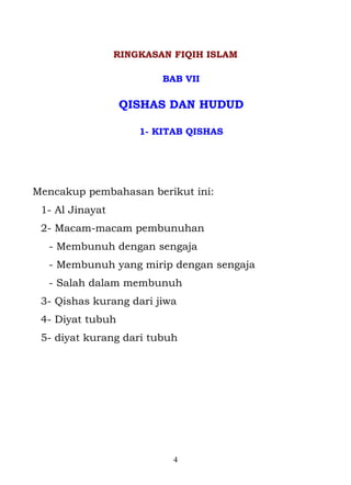 RINGKASAN FIQIH ISLAM

                         BAB VII

                  QISHAS DAN HUDUD

                     1- KITAB QISHAS




Mencakup pembahasan berikut ini:
 1- Al Jinayat
 2- Macam-macam pembunuhan
  - Membunuh dengan sengaja
  - Membunuh yang mirip dengan sengaja
  - Salah dalam membunuh
 3- Qishas kurang dari jiwa
 4- Diyat tubuh
 5- diyat kurang dari tubuh




                           4
 
