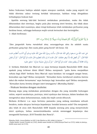 kalau hukuman hadnya adalah rajam ataupun cambuk, maka yang seperti ini
tidak diterima udzur tentang ketidak tahuannya, bahkan tetap ditegakkan
terhadapnya hukum had.
- Apabila seorang laki-laki beristeri melakukan perzinahan, maka dia tidak
diharamkan dari isterinya, begitu pula jika seorang isteri berzina, dia tidak akan
diharamkan dari suaminya, akan tetapi keduanya telah melakukan perbuatan yang
berdosa besar, sehingga keduanya wajib untuk bertaubat dan beristighfar.
1- Allah berfirman:
                                                            ٗ َ َٓ َ َ ٗ َ َ َ َ ُّ ٰٓ ْ َُ َۡ ََ
                                           [٣٢ :‫﴿ و� �قر�وا ٱزِّ�َ ۖ ِنَهۥ �ن � ٰحشة وساء سبِي� ٣ ﴾ ]ﻻﺮﺳاء‬
                                                                          ِ
"Dan janganlah kamu mendekati zina; sesungguhnya zina itu adalah suatu
perbuatan yang keji. Dan suatu jalan yang buruk" (Al-Israa: 32)

‫ﻦ ﻋﺒﺪ اﷲ ﺑﻦ مﺴﻌﻮد رﻲﺿ اﷲ ﻋﻨﻪ ﻗﺎل: ﺄﻟﺖ رﺳﻮل اﷲ ﺻ� اﷲ ﻋﻠﻴﻪ وﺳﻠﻢ أي اﺬﻟﻧﺐ أﻋﻈـﻢ ﻋﻨـﺪ‬
        ّ          ّ ّ                                                    ّ
‫اﷲ؟ ﻗﺎل: " ﺠﺗﻌﻞ ﷲ ﻧﺪًا وﻫﻮ ﺧﻠﻘﻚ " ﻗﺎل: ﻠﺖ ﻪﻟ إن ذلﻚ ﻟﻌﻈﻴﻢ، ﻗﺎل: ﻗﻠﺖ ﺛﻢ أي؟ ﻗﺎل: " ﺛﻢ أن ﺗﻘﺘﻞ‬
                                                   ّ          ّ ّ
                    ‫ﺪﻟك �ﺎﻓﺔ أن ﻳﻄﻌﻢ ﻣﻌﻚ " ﻗﻠﺖ ﺛﻢ أي؟ ﻗﺎل: " ﺛﻢ أن ﺗﺰا� ﺣﻠﻴﻠﺔ ﺟﺎرك " ﻣﺘﻔﻖ ﻋﻠﻴﻪ‬

2- berkata Abdullah bin Mas'ud r.a: saya bertanya kepada Rasulullah SAW: dosa
apakah yang terbesar disisi Allah? Beliau menjawab: "yaitu kamu menjadikan
sekutu bagi Allah" berkata Ibnu Mas'ud: saya katakan: ini sungguh sangat besar,
kemudian apa lagi? Beliau menjawab: "Kemudian kamu membunuh anakmu karena
takut dia makan bersamamu" saya bertanya lagi: kemudian apa? Beliau menjawab:
"Kemudian kamu berzina dengan isteri tetanggamu" (Muttafaq Alaihi) 1.                               2F




- Hukum berzina dengan muhrim:
Barang siapa yang melakukan perzinahan dengan dia yang memiliki hubungan
rahim, seperti saudarinya, putrinya, isteri ayahnya dan lainnya, dalam keadaan dia
mengetahui akan keharamannya, maka dia wajib untuk dibunuh.
Berkata Al-Barra' r.a: saya bertemu pamanku yang sedang membawa sebuah
bendera, maka akupun bertanya kepadanya: hendak kemana anda? Dia menjawab:
aku telah di utus oleh Rasulullah SAW kepada seorang pria yang menyetubuhi
isteri ayahnya, beliau memerintahkanku untuk memenggal kepalanya dan
mengambil hartanya. (H.R Tirmidzi dan Nasa'i) 2.                    23F




Muttafaq Alaihi, riwayat Bukhori no (6811) dan Muslim no (86), lafadz ini darinya. 1
2 Hadits shohih, riwayat Tirmidzi no (1362), shohih sunan tirmidzi no (1098).Riwayat Nasa'i no (3332), lafadz ini darinya,
shohih sunan nasa'i no (3124).
                                                           40
 