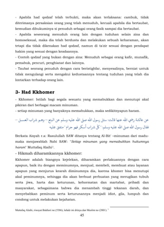 - Apabila had qodzaf telah terbukti, maka akan terlaksana: cambuk, tidak
diterimanya persaksian orang yang telah menuduh, kecuali apabila dia bertaubat,
kemudian dihukuminya si penuduh sebagai orang fasik sampai dia bertaubat.
- Apabila seseorang menuduh orang lain dengan tuduhan selain zina dan
homoseksual, maka dia telah berdusta dan melakukan sebuah keharaman, akan
tetapi dia tidak dikenakan had qodzaf, namun di ta'zir sesuai dengan pendapat
hakim yang sesuai dengan keadaannya.
- Contoh qodzaf yang bukan dengan zina: Menuduh sebagai orang kafir, munafik,
pemabuk, pencuri, penghianat dan lainnya.
- Taubat seorang penuduh dengan cara beristighfar, menyesalinya, berniat untuk
tidak mengulangi serta mengakui kedustaannya tentang tuduhan yang telah dia
lontarkan terhadap orang lain.


3- Had Kkhomer
- Kkhomer: Istilah bagi segala sesuatu yang memabukkan dan menutupi akal
pikiran dari berbagai macam minuman.
- setiap minuman yang banyaknya memabukkan, maka sedikitnyapun haram.

– ‫ﺎﻋ�ﺸﺔ رﻲﺿ اﷲ ﻋﻨﻬﺎ ﻗﺎﻟﺖ: ﺌﻞ رﺳﻮل اﷲ ﺻ� اﷲ ﻋﻠﻴﻪ وﺳﻠﻢ ﻋﻦ اﺒﻟﺘﻊ – ﻫـﻮ ﺮﺷاب اﻟﻌﺴـﻞ‬
                               ‫ﻓﻘﺎل رﺳﻮل اﷲ ﺻ� اﷲ ﻋﻠﻴﻪ وﺳﻠﻢ: " ّ ﺮﺷاب أﺳﻜﺮ ﻓﻬﻮ ﺣﺮام " ﻣﺘﻔﻖ ﻋﻠﻴﻪ‬

Berkata Aisyah r.a: Rasulullah SAW ditanya tentang Al-Bit' –minuman dari madu-
maka menjawablah Nabi SAW: "Setiap minuman yang memabukkan hukumnya
haram" Muttafaq Alaihi 1.        27F




- Hikmah diharamkannya kkhomer:
Kkhomer adalah biangnya kejelekan, diharamkan perlakuannya dengan cara
apapun, baik itu dengan meminumnya, menjual, membeli, membuat atau layanan
apapun yang menjurus kearah diminumnya dia, karena khomer bisa menutupi
akal peminumnya, sehingga dia akan berbuat perbuatan yang merugikan tubuh
serta jiwa, harta dan keturunan, kehormatan dan martabat, pribadi dan
masyarakat, sebagaimana bahwa dia menambah tinggi tekanan darah, dan
menyebabkan peminum serta keturunannya menjadi idiot, gila, lumpuh dan
condong untuk melakukan kejahatan.


Muttafaq Alaihi, riwayat Bukhori no (5586), lafadz ini drinya dan Muslim no (2001). 1
                                                           45
 