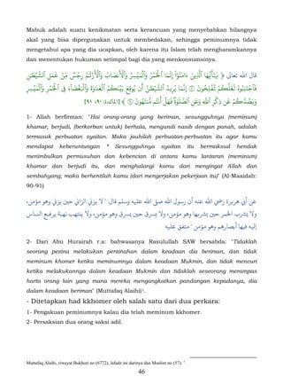 Mabuk adalah suatu kenikmatan serta kerancuan yang menyebabkan hilangnya
akal yang bisa dipergunakan untuk membedakan, sehingga peminumnya tidak
mengetahui apa yang dia ucapkan, oleh karena itu Islam telah mengharamkannya
dan menentukan hukuman setimpal bagi dia yang menkonsumsinya.

‫ن‬       َۡ ّ      َ َ ۡ ّ ٞ ۡ ُ َ ۡ َ ۡ َ ُ َ َ ۡ َ ُ ِ ۡ َ ۡ َ ُ ۡ َۡ َ ّ ْ ٓ ُ َ َ َ ّ َ ّ ٰ ٓ
      ٰ�‫ﺎل اﷲ ﺗﻌﺎﻰﻟ ﴿ ََ�ُها ٱَِين ءامنوا ِ�َما ٱ�مر وٱلمي� وٱ�نصاب وٱ�ز� ٰم رِجس مِن �مل ٱشَي‬
  ِ             ِ
�َ ِ    ۡ‫فَٱجتنبوهُ َعََ�م �فلِحون ٩ َِما يُر�د ٱشَي�ٰن أَن يُوق ِع بَين�م ٱلع� ٰوةَ وٱ�غضا ٓء � ٱ�مر وٱلمي‬
           ۡ َ ۡ َۡ       َ َ َۡۡ َ َ َ َۡ ُ ُ َۡ َ            ُ َۡ ّ ُ          َّ       َ ُ ُۡ ۡ ُ ّ‫َۡ ُ ل‬
ِ   ِ                   ِ                                                  ِ        �                      ِ
                                                        َ َُ ّ ُ      َ ََۡ َ ّ         َ َ ّ ۡ      َ ۡ ُ ّ
                                                                             ٰ
                                  [٩١ ،٩٠ :‫َ�َصُدَ�م عن ذِكر ٱَ ِ وعن ٱصَلوةِ� �هل أنتم ُنتهون ٩ ﴾ ]ﻤﻟﺎﺋﺪة‬
                                                                                      ِ       ِ
1- Allah berfirman: "Hai orang-orang yang beriman, sesungguhnya (meminum)
khamar, berjudi, (berkorban untuk) berhala, mengundi nasib dengan panah, adalah
termasuk perbuatan syaitan. Maka jauhilah perbuatan-perbuatan itu agar kamu
mendapat         keberuntungan            *   Sesungguhnya             syaitan         itu   bermaksud   hendak
menimbulkan permusuhan dan kebencian di antara kamu lantaran (meminum)
khamar dan berjudi itu, dan menghalangi kamu dari mengingat Allah dan
sembahyang; maka berhentilah kamu (dari mengerjakan pekerjaan itu)" (Al-Maaidah:
90-91)

،‫أﻲﺑ ﻫﺮ�ﺮة رﻲﺿ اﷲ ﻋﻨﻪ أن رﺳﻮل اﷲ ﺻ� اﷲ ﻋﻠﻴﻪ وﺳﻠﻢ ﻗﺎل: " ﻻ ﻳﺰ� الﺰا� ﺣ� ﻳﺰ� وﻫﻮ مﺆﻣﻦ‬
‫�ﺮﺸب اﺨﻟﻤﺮ ﺣ� �ﺮﺸ�ﻬﺎ وﻫﻮ مﺆﻣﻦ،  �ﺮﺴق ﺣ� �ﺮﺴق وﻫﻮ مﺆﻣﻦ، ﻻ ﻳنﺘﻬﺐ ﻧﻬﺒﺔ ﻳﺮﻓـﻊ اﻨﻟـﺎس‬
                                                                         ‫ﻴﻟﻪ ﻓﻴﻬﺎ أﺑﺼﺎرﻫﻢ وﻫﻮ مﺆﻣﻦ " ﻣﺘﻔﻖ ﻋﻠﻴﻪ‬

2- Dari Abu Hurairah r.a: bahwasanya Rasulullah SAW bersabda: "Tidaklah
seorang pezina melakukan perzinahan dalam keadaan dia beriman, dan tidak
meminum khomer ketika meminumnya dalam keadaan Mukmin, dan tidak mencuri
ketika melakukannya dalam keadaan Mukmin dan tidaklah seseorang merampas
harta orang lain yang mana mereka mengangkatkan pandangan kepadanya, dia
dalam keadaan beriman" (Muttafaq Alaihi) 1.                  28F




- Ditetapkan had kkhomer oleh salah satu dari dua perkara:
1- Pengakuan peminumnya kalau dia telah meminum kkhomer.
2- Persaksian dua orang saksi adil.




Muttafaq Alaihi, riwayat Bukhori no (6772), lafadz ini darinya dan Muslim no (57). 1
                                                           46
 