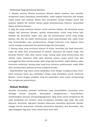 - Hukuman bagi peminum khomer
1- Apabila seorang Muslim meminum khomer dalam keadaan bisa memilih,
mengetahui kalau banyaknya memabukkan, maka baginya hukuman had dengan
empat puluh kali cambuk, Hakim bisa menambah sampai delapan puluh kali
pukulan apabila dia melihat adanya gejala penyebarannya diantara masyarakat
dalam meminum khomer.
2- Bagi dia yang meminum khomer untuk pertama kalinya, dia dicambuk sesuai
dengan had peminum khomer, apabila meminumnya untuk yang kedua kali,
kembali dia dicambuk, begitu pula jika dia meminumnya untuk yang ketiga
kalinya, dan jika dia masih meminumnya untuk yang keempat kali, maka imam
bisa memenjarakan atau membunuhnya sebagai hukuman ta'zir baginya; demi
untuk menjaga masyarakat dan pembentengan dari kerusakan.
3- Barang siapa yang meminum khomer di dunia, kemudian dia tidak bertaubat,
maka dia tidak akan meminumnya di akhirat, walaupun dia masuk surga, dan
pecandu khomer tidak akan masuk surga, barang siapa yang meminumnya dan
mabuk, maka shalatnya tidak akan diterima selama empat puluh hari, jika
meninggal dia akan masuk neraka, akan tetapi jika bertaubat, maka Allahpun akan
menerima taubatnya, barang siapa yang terus menerus meminumnya, maka Allah
akan meminumkan padanya kotoran penghuni neraka.
- Diperbolehkan bagi imam untuk melakukan ta'zir dengan menghancurkan botol-
botol minuman keras dan membakar tempat yang disediakan untuk meminum
khomer, sesuai dengan maslahat yang dia perkirakan, demi untuk membentengi
dan mengancam peminumnya.


- Hukum Narkoba:
Narkoba merupakan penyakit berbahaya yang menyebabkan kerusakan serta
berbagai   macam      penyakit,   diharamkan     mengkonsumsi,   menyebarkan,
mendatangkan ataupun memperdagangkannya. Bagi imam untuk menghukum dia
yang melakukan hal tersebut, demi tercapainya maslahat agar tidak ada yang
dibunuh, dicambuk, dipenjara ataupun keharusan membayar ghoromah (denda);
sebagai bentuk pemutusan terhadap penyebaran kejelekan dan kerusakan, dan
juga penjagaan bagi jiwa, harta, kehormatan serta akal.




                                        47
 