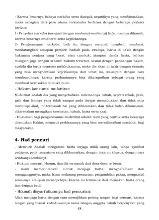 - Karena besarnya bahaya narkoba serta dampak negatifnya yang membinasakan,
maka sebagian dari para ulama terkemuka berfatwa dengan beberapa perkara
berikut:
1- Penyebar narkoba (menjual dengan sembunyi-sembunyi) hukumannya dibunuh;
karena besarnya mudhorot serta kejelekannya.
2-   Pengkonsumsi    narkoba,   baik    itu    dengan   menjual,    membeli,   membuat,
mendatangkan ataupun pemberi hadiah pada awalnya, harus di ta'zir dengan
hukuman penjara yang berat, atau cambuk, ataupun denda harta, bahkan
mungkin juga dengan seluruh hukum tersebut, sesuai dengan pandangan hakim,
apabila dia terus menerus melakukannya, maka dia akan di ta'zir dengan sesuatu
yang bisa menghentikan kejelekannya dari umat ini, walaupun dengan cara
membunuhnya; karena perbuatannya bisa dikategorikan sebagai orang yang
membuat kerusakan di muka bumi.
- Hokum konsumsi mufattirat:
Mufattirat adalah dia yang menyebabkan melemahnya tubuh, seperti rokok, jirak,
gath dan lainnya yang tidak sampai pada derajat memabukkan dan tidak pula
menutupi akal, ini termasuk hal yang diharamkan dan tidak boleh dikonsumsi,
dikarenakan merugikan kesehatan, tubuh, harta serta akal.
- Hukuman bagi pengkonsumsi mufattirat adalah ta'zir yang bentuk serta besarnya
ditentukan Hakim, menurut perkiraannya yang bisa merealisasikan maslahat bagi
masyarakat.


4- Had pencuri
- Mencuri: Adalah mengambil harta terjaga milik orang lain, tanpa syubhat
padanya, pada tempatnya yang dikhususkan, dengan takaran khusus, dengan cara
sembunyi-sembunyi.
- Hukum mencuri: Haram, dan dia termasuk dari dosa-dosa terbesar.
-    Islam    memerintahkan     untuk     menjaga       harta,     mengharamkan    dari
mengganggunya, maka Islam melarang pencurian, pengambilan paksa, mengambil
semaunya ataupun mencopetnya; karena ini termasuk dari memakan harta orang
lain dengan batil.
- Hikmah disyari'atkannya had pencurian:
Allah menjaga harta dengan cara mewajibkan potong tangan bagi pencuri, karena
tangan yang hianat kedudukannya sama dengan anggota tubuh berpenyakit yang
                                              48
 