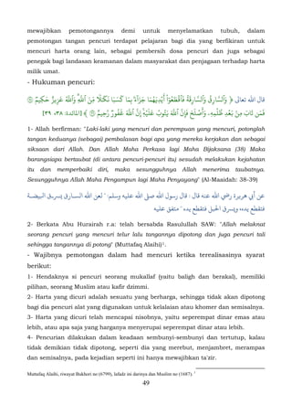 mewajibkan           pemotongannya              demi       untuk          menyelamatkan       tubuh,    dalam
pemotongan tangan pencuri terdapat pelajaran bagi dia yang berfikiran untuk
mencuri harta orang lain, sebagai pembersih dosa pencuri dan juga sebagai
penegak bagi landasan keamanan dalam masyarakat dan penjagaan terhadap harta
milik umat.
- Hukuman pencuri:

  ٞ َ ٌ َ ُّ َ ّ َ ّ ٗ َ َ َ َ َ َ ََٓ َ َ ُ َ َ ْٓ ُ َ ۡ َ َُ ّ َ ُ ّ َ
٣ ‫ﺎل اﷲ ﺗﻌﺎﻰﻟ ﴿ وٱسَارِق وٱسَارِقة فٱ�طعوا �يۡدِ�هما جزاء ۢ بِما كسبا ن� ٰ� مِن ٱَِۗ وٱَ عز�ز حكِيم‬
          ِ
                                                                          َ
                          ٌ ّ ُ َ َّ ّ � َۡ َ ُ َُ َّ ّ َ َ ۡ َ ِ ۡ ُ ِ َۡ ۢ ِ َ َ َ َ
     [٣٩ ،٣٨ :‫�من تاب من �عد ظلمهِۦ وأصلح َإِنَ ٱَ �توب عليهِ ِنَ ٱَ �فورٞ َحِيم ٣ ﴾ ]ﻤﻟﺎﺋﺪة‬

1- Allah berfirman: "Laki-laki yang mencuri dan perempuan yang mencuri, potonglah
tangan keduanya (sebagai) pembalasan bagi apa yang mereka kerjakan dan sebagai
siksaan dari Allah. Dan Allah Maha Perkasa lagi Maha Bijaksana (38) Maka
barangsiapa bertaubat (di antara pencuri-pencuri itu) sesudah melakukan kejahatan
itu   dan      memperbaiki          diri,   maka       sesungguhnya            Allah     menerima   taubatnya.
Sesungguhnya Allah Maha Pengampun lagi Maha Penyayang" (Al-Maaidah: 38-39)

‫أﻲﺑ ﻫﺮ�ﺮة رﻲﺿ اﷲ ﻋﻨﻪ ﻗﺎل : ﻗﺎل رﺳﻮل اﷲ ﺻ� اﷲ ﻋﻠﻴﻪ وﺳﻠﻢ: " ﻦ اﷲ الﺴـﺎرق �ﺮﺴـق اﺒﻟﻴﻀـﺔ‬
                                                                ‫ﻓﺘﻘﻄﻊ ﻳﺪه، ﺮﺴق اﺤﻟﺒﻞ ﻓﺘﻘﻄﻊ ﻳﺪه " ﻣﺘﻔﻖ ﻋﻠﻴﻪ‬

2- Berkata Abu Hurairah r.a: telah bersabda Rasulullah SAW: "Allah melaknat
seorang pencuri yang mencuri telur lalu tangannya dipotong dan juga pencuri tali
sehingga tangannya di potong" (Muttafaq Alaihi) 1.                  29F




- Wajibnya pemotongan dalam had mencuri ketika terealisasinya syarat
berikut:
1- Hendaknya si pencuri seorang mukallaf (yaitu baligh dan berakal), memiliki
pilihan, seorang Muslim atau kafir dzimmi.
2- Harta yang dicuri adalah sesuatu yang berharga, sehingga tidak akan dipotong
bagi dia pencuri alat yang digunakan untuk kelalaian atau khomer dan semisalnya.
3- Harta yang dicuri telah mencapai nisobnya, yaitu seperempat dinar emas atau
lebih, atau apa saja yang harganya menyerupai seperempat dinar atau lebih.
4- Pencurian dilakukan dalam keadaan sembunyi-sembunyi dan tertutup, kalau
tidak demikian tidak dipotong, seperti dia yang merebut, menjambret, merampas
dan semisalnya, pada kejadian seperti ini hanya mewajibkan ta'zir.

Muttafaq Alaihi, riwayat Bukhori no (6799), lafadz ini darinya dan Muslim no (1687). 1
                                                          49
 