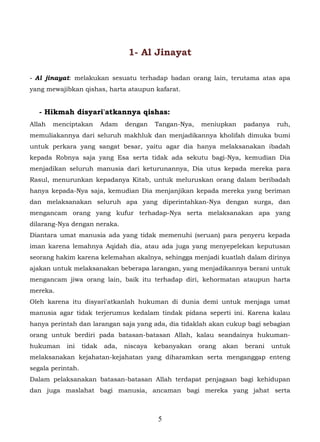 1- Al Jinayat

- Al jinayat: melakukan sesuatu terhadap badan orang lain, terutama atas apa
yang mewajibkan qishas, harta ataupun kafarat.


   - Hikmah disyari'atkannya qishas:
Allah   menciptakan        Adam   dengan    Tangan-Nya,   meniupkan      padanya    ruh,
memuliakannya dari seluruh makhluk dan menjadikannya kholifah dimuka bumi
untuk perkara yang sangat besar, yaitu agar dia hanya melaksanakan ibadah
kepada Robnya saja yang Esa serta tidak ada sekutu bagi-Nya, kemudian Dia
menjadikan seluruh manusia dari keturunannya, Dia utus kepada mereka para
Rasul, menurunkan kepadanya Kitab, untuk meluruskan orang dalam beribadah
hanya kepada-Nya saja, kemudian Dia menjanjikan kepada mereka yang beriman
dan melaksanakan seluruh apa yang diperintahkan-Nya dengan surga, dan
mengancam orang yang kufur terhadap-Nya serta melaksanakan apa yang
dilarang-Nya dengan neraka.
Diantara umat manusia ada yang tidak memenuhi (seruan) para penyeru kepada
iman karena lemahnya Aqidah dia, atau ada juga yang menyepelekan keputusan
seorang hakim karena kelemahan akalnya, sehingga menjadi kuatlah dalam dirinya
ajakan untuk melaksanakan beberapa larangan, yang menjadikannya berani untuk
mengancam jiwa orang lain, baik itu terhadap diri, kehormatan ataupun harta
mereka.
Oleh karena itu disyari'atkanlah hukuman di dunia demi untuk menjaga umat
manusia agar tidak terjerumus kedalam tindak pidana seperti ini. Karena kalau
hanya perintah dan larangan saja yang ada, dia tidaklah akan cukup bagi sebagian
orang untuk berdiri pada batasan-batasan Allah, kalau seandainya hukuman-
hukuman     ini    tidak   ada,   niscaya   kebanyakan    orang   akan   berani    untuk
melaksanakan kejahatan-kejahatan yang diharamkan serta menganggap enteng
segala perintah.
Dalam pelaksanakan batasan-batasan Allah terdapat penjagaan bagi kehidupan
dan juga maslahat bagi manusia, ancaman bagi mereka yang jahat serta



                                             5
 