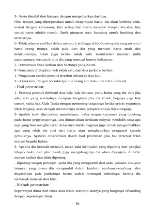 5- Harta diambil dari hirznya, dengan mengeluarkan darinya.
Hirz: tempat yang dipergunakan untuk menyimpan harta, dia akan berbeda-beda,
sesuai dengan kebiasaan, hirz setiap dari harta memiliki tempat khusus, hirz
untuk harta adalah rumah, Bank ataupun toko, kandang untuk kambing dan
seterusnya.
6- Tidak adanya syubhat dalam mencuri, sehingga tidak dipotong dia yang mencuri
harta orang tuanya, tidak pula dari dia yang mencuri harta anak dan
keturunannya,   tidak   juga   ketika   salah   satu   suami-isteri   mencuri   milik
pasangannya, termasuk pula dia yang mencuri karena kelaparan.
7- Permintaan fihak korban dari hartanya yang dicuri.
8- Pencurian ditetapkan oleh salah satu dari dua perkara berikut:
1- Pengakuan sendiri pencuri tersebut sebanyak dua kali.
2- Persaksian, dengan bersaksinya dua orang adil kalau dia telah mencuri.
- Had pencurian:
1- Seorang pencuri dibebani dua hak: hak khusus, yaitu harta yang dia curi jika
ada, atau yang semisalnya maupun harganya jika dia rusak, baginya juga hak
umum, yaitu hak Allah Ta'ala dengan memotong tangannya ketika syarat-syaratnya
telah lengkap, atau dengan menta'zirnya ketika persyaratannya tidak lengkap.
2- Apabila telah diputuskan pemotongan, maka tangan kanannya yang dipotong
pada batas pergelangannya, lalu dimasukkan kedalam minyak mendidih atau apa
saja yang bisa menghentikan keluarnya darah, baginya juga untuk mengembalikan
apa yang telah dia curi dari harta atau menghadirkan pengganti kepada
pemiliknya. Syafa'at diharamkan dalam had pencurian jika hal tersebut telah
sampai kepada hakim.
3- Apabila dia kembali mencuri, maka kaki kirinyalah yang dipotong dari pangkal
telapak kaki, dan jika masih juga mengulanginya dia akan dipenjara, di ta'zir
sampai taubat dan tidak dipotong.
- Dipotong tangan pencopet, yaitu dia yang mengambil dari saku pakaian ataupun
lainnya, yang mana dia mengambil dalam keadaan sembunyi-sembunyi dan
disyaratkan pula jumlahnya harus sudah mencapai nishobnya; karena dia
termasuk mencuri dari hirz.
- Nishab pencurian:
Seperempat dinar dari emas atau lebih, ataupun lainnya yang harganya sebanding
dengan seperempat dinar.

                                         50
 