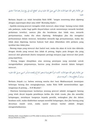 ً
‫ﺎﻋ�ﺸﺔ رﻲﺿ اﷲ ﻋﻨﻬﺎ ﻗﺎﻟﺖ: ل اﻨﻟﻲﺒ ﺻ� اﷲ ﻋﻠﻴﻪ وﺳﻠﻢ: "ﻄﻊ اﻴﻟﺪ ﻲﻓ ر�ﻊ دﻳﻨﺎر ﻓﺼﺎﻋﺪا" ﻣﺘﻔـﻖ‬
                                                                                                              ‫ﻋﻠﻴﻪ‬

Berkata Aisyah r.a: telah bersabda Nabi SAW: "tangan seseorang akan dipotong
dengan seperempat dinar atau lebih" Muttafaq Alaihi 1.                     30F




- Apabila seorang pencuri mengaku telah mencuri, akan tetapi barang curian tidak
ada padanya, maka bagi qadhi disyari'atkan untuk memintanya menarik kembali
perkataan        tersebut,       namun         jika      dia    bersikeras        dan    tidak    mau      menarik
pernyataannya,           maka       dia     akan         dipotong.     Sedangkan          jika    dia     mengakui
perbuatannya dalam mencuri, kemudian menarik lagi pernyataannya, maka dia
tidak akan dipotong; karena hukum had akan dibatalkan oleh perkara yang
syubhat dan tidak jelas.
- Barang siapa yang mencuri dari baitul mal, maka dia akan di ta'zir dan didenda
dengan denda yang sesuai dan tidak di potong, begitu pula dengan dia yang
mencuri dari ghonimah (harta rampasan perang) ataupun juga mencuri dari jatah
yang seperlima.
- Potong tangan diwajibkan atas seorang peminjam yang menolak untuk
mengembalikan pinjamannya, karena yang demikian masuk dalam kategori
mencuri.

‫ﺎﻋ�ﺸﺔ رﻲﺿ اﷲ ﻋﻨﻬﺎ ﻗﺎﻟﺖ: ﻛﻧﺖ امﺮأة �ﺰوﻣﻴﺔ �ﺴﺘﻌ� اع وﺠﺗﺤﺪه ﻓـﺄمﺮ اﻨﻟـﻲﺒ ﺻـ� اﷲ ﻋﻠﻴـﻪ‬
                                                                                 ‫وﺳﻠﻢ أن ﺗﻘﻄﻊ ﻳﺪﻫﺎ ... أﺧﺮﺟﻪ مﺴﻠﻢ‬

Berkata Aisyah r.a: bahwa seorang wanita dari bani Makhzumiyah meminjam
beberapa barang dan mengingkarinya, maka Nabi SAW memerintahkan agar
tangannya di potong … H.R Muslim 2.                31F




- Diantara kesempurnaan taubatnya seorang pencuri adalah mengganti barang
yang telah dicuri kepada pemiliknya ketika dia telah rusak, jika dia memiliki
kelapangan, membayar harganya kepada pemilik, sedangkan jika dia dalam
keadaan sulit, maka diakhirkan sampai memiliki kelapangan, dan jika barang yang
dicurinya        masih        utuh,        maka          syarat      sahnya         taubat       adalah     dengan
mengembalikannya.



Muttafaq Alaihi, riwayat Bukhori no (6789), lafadz ini darinya dan Muslim no (1684). 1
Riwayat Muslim no (1688). 2
                                                           51
 