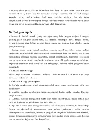 - Barang siapa yang terkena kewajiban had, baik itu pencurian, zina ataupun
minum khomer, kemudian dia bertaubat darinya sebelum hal tersebut sampai
kepada Hakim, maka hukum had akan terbebas darinya, dan dia tidak
disyari'atkan untuk membongkar aibnya tersebut setelah ditutupi oleh Allah, akan
tetapi dia harus mengembalikan apa yang telah diambilnya.



5- Had perampok
- Perampok: Adalah mereka yang mencegat orang lain dengan senjata di tengah
padang pasir ataupun dalam kota, lalu mereka merampas harta dengan paksa,
terang-terangan dan bukan dengan jalan pencurian, mereka juga disebut orang
yang memerangi.
- Barang siapa yang menghunuskan senjata, membuat takut orang dalam
perjalanan dan memiliki kekuatan tubuh atau dengan bantuan orang lain untuk
melakukan berbagai macam kejahatan, seperti membunuh, kejahatan seseorang
untuk menerobos rumah dan bank, kejahatan menculik gadis untuk menodainya,
kejahatan menculik anak kecil dan lain sebagainya, mereka itulah yang dikatakan
perampok.
- Hukum memerangi:
Memerangi termasuk kejahatan terbesar, oleh karena itu hukumannya juga
termasuk hukuman terberat.
- Hukuman bagi perampok:
1- Apabila mereka membunuh dan mengambil harta, maka mereka akan di bunuh
dan disalib.
2- Apabila mereka membunuh tanpa mengambil harta, maka mereka dibunuh
tanpa di salib.
3- Apabila mereka mengambil harta dan tidak membunuh, maka setiap dari
mereka di potong tangan kanan dan kaki kirinya.
4- Apabila mereka tidak mengambil harta dan tidak pula membunuh, akan tetapi
hanya   menakut-nakuti   orang-orang   yang   dalam   perjalanan,   maka   mereka
diasingkan dari daerahnya, Imamlah yang akan berijtihad dalam urusan mereka,
sesuai dengan pandangannya untuk urusan mereka dan orang lain; sebagai bentuk
untuk memutus kejelekan dan kerusakan.



                                       52
 