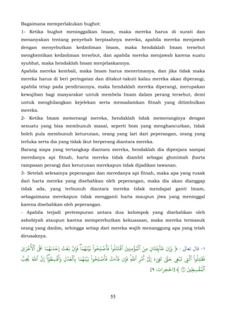 Bagaimana memperlakukan bughot:
1- Ketika bughot meninggalkan Imam, maka mereka harus di surati dan
menanyakan tentang penyebab berpisahnya mereka, apabila mereka menjawab
dengan      menyebutkan           kedzoliman        Imam,       maka      hendaklah         Imam       tersebut
menghentikan kedzoliman tersebut, dan apabila mereka menjawab karena suatu
syubhat, maka hendaklah Imam menjelaskannya.
Apabila mereka kembali, maka Imam harus menerimanya, dan jika tidak maka
mereka harus di beri peringatan dan ditakut-takuti kalau mereka akan diperangi,
apabila tetap pada pendiriannya, maka hendaklah mereka diperangi, merupakan
kewajiban bagi masyarakat untuk membela Imam dalam perang tersebut, demi
untuk menghilangkan kejelekan serta memadamkan fitnah yang ditimbulkan
mereka.
2- Ketika Imam memerangi mereka, hendaklah tidak memeranginya dengan
sesuatu yang bisa membunuh masal, seperti bom yang menghancurkan, tidak
boleh pula membunuh keturunan, orang yang lari dari peperangan, orang yang
terluka serta dia yang tidak ikut berperang diantara mereka.
Barang siapa yang tertangkap diantara mereka, hendaklah dia dipenjara sampai
meredanya api fitnah, harta mereka tidak diambil sebagai ghonimah (harta
rampasan perang) dan keturunan merekapun tidak dijadikan tawanan.
3- Setelah selesainya peperangan dan meredanya api fitnah, maka apa yang rusak
dari harta mereka yang disebabkan oleh peperangan, maka dia akan dianggap
tidak    ada,     yang     terbunuh       diantara       mereka      tidak     mendapat        ganti     Imam,
sebagaimana merekapun tidak mengganti harta maupun jiwa yang meninggal
karena disebabkan oleh peperangan.
- Apabila terjadi pertempuran antara dua kelompok yang disebabkan oleh
ashobiyah ataupun karena memperebutkan kekuasaan, maka mereka termasuk
orang yang dzolim, sehingga setiap dari mereka wajib menanggung apa yang telah
dirusaknya.
       ُ
   َ ۡ ۡ ََ َ ُ َ ۡ ۡ ََ ۢ             َ َُۡ ُ ۡ َ
ٰ‫١- ﺎل ﺗﻌﺎﻰﻟ : ﴿ �ن طا ٓ� َِفتان مِن ٱل ۡمؤمن ِ� ٱ�تتلُوا ْ فَأصل ِحوا ْ بَينهماۖ فَإِن �غت إِحدٮ ٰهما � ٱ�خرى‬
                                                               ََۡ َ ِ ۡ ُ َ           َ َ
                                                                                   ِ
 ّ       ََ‫فَ�ٰتِلُوا ْ ٱَ� �ب� َ�َ تَ�ء َِ أَمر ٱَ ِ فَإن فَا ٓءت فَأَصل ِحوا ْ بَينهما بٱلعدل وأَقسِ طوا ْ ِ ّ ٱ‬
          ّ         ٓ ُ ۡ َ ۡ َۡ َ َُۡ           ُ ۡ       ۡ َ            ّ   ۡ ٓ           ّ      َۡ ّ        َ
ُ‫ُِب‬         َ‫ۖ ن‬             ِ    ِ                                ِ    ۚ ِ ٰ � َ ِٓ ٰ          ِ    ِ
                                                                                                        َ ِ ُۡۡ
                                                                                     [٩ :‫ٱلمقسط� ٩ ﴾ ]ﺤﻟﺠﺮات‬
                                                                                                          ِ



                                                       55
 