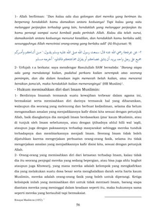 1- Allah berfirman: "Dan kalau ada dua golongan dari mereka yang beriman itu
berperang hendaklah kamu damaikan antara keduanya! Tapi kalau yang satu
melanggar perjanjian terhadap yang lain, hendaklah yang melanggar perjanjian itu
kamu perangi sampai surut kembali pada perintah Allah. Kalau dia telah surut,
damaikanlah antara keduanya menurut keadilan, dan hendaklah kamu berlaku adil;
sesungguhnya Allah mencintai orang-orang yang berlaku adil" (Al-Hujuraat: 9)

‫٢- ﻦ ﻋﺮﻓﺠﺔ رﻲﺿ اﷲ ﻋﻨﻪ ﻗﺎل: ﺳﻤﻌﺖ رﺳﻮل اﷲ ﺻ� اﷲ ﻋﻠﻴﻪ وﺳﻠﻢ ﻳﻘـﻮل: " ﻣـﻦ أﺗـﺎ�ﻢ وأمـﺮ�ﻢ‬
                   ‫ ﻰﻠﻋ رﺟﻞ واﺣﺪ ﻳﺮ�ﺪ أن �ﺸﻖ ﻋﺼﺎ�ﻢ أو ﻳﻔﺮّق ﻤﺟﺎﻋﺘ�ﻢ ﻓﺎﻗﺘﻠﻮه " أﺧﺮﺟﻪ مﺴﻠﻢ‬

2- Urfujah r.a berkata: saya mendengar Rasulullah SAW bersabda: "Barang siapa
ada yang mendatangi kalian, padahal perkara kalian serempak atas seorang
pemimpin, dan dia dalam keadaan ingin memecah belah kalian, atau mencerai
beraikan jama'ah, maka hendaklah kalian memeranginya" (HR Muslim) 1.      3F




- Hukum memisahkan diri dari Imam Muslimin:
1- Berdirinya Imamah termasuk suatu kewajiban terbesar dalam agama ini,
bermaksiat serta memisahkan diri darinya termasuk hal yang diharamkan,
walaupun dia seorang yang melenceng dan berbuat kedzoliman, selama dia belum
mengamalkan amalan yang menjadikannya kafir disisi kita sesuai dengan petunjuk
Allah, baik diangkatnya dia menjadi Imam berdasarkan ijma' kaum Muslimin, atau
di tunjuk oleh Imam sebelumnya, atau dengan ijtihadnya ahlul hilli wal 'aqdi,
ataupun juga dengan paksaannya terhadap masyarakat sehingga mereka tunduk
terhadapnya dan membiarkannya menjadi Imam. Seorang Imam tidak boleh
dijatuhkan karena mengerjakan perbuatan orang-orang fasik, selama itu tidak
mengerjakan amalan yang menjadikannya kafir disisi kita, sesuai dengan petunjuk
Allah.
2- Orang-orang yang memisahkan diri dari ketaatan terhadap Imam, kalau tidak
dia itu seorang penjegal mereka yang sedang bepergian, atau bisa juga ahlu bughot
ataupun juga Khowarij, yang mana mereka adalah kelompok yang mengkafirkan
dia yang melakukan suatu dosa besar serta menghalalkan darah serta harta kaum
Muslimin, mereka adalah orang-orang fasik yang boleh untuk diperangi. Ketiga
kelompok inilah yang memisahkan diri untuk tidak mentaati Imam, barang siapa
diantara mereka yang meninggal dalam keadaan seperti itu, maka hukumnya sama
seperti mereka yang bertauhid tapi bermaksiat.

Riwayat Muslim no (1852). 1
                                             56
 