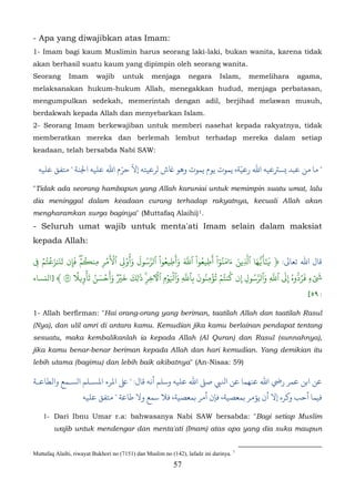 - Apa yang diwajibkan atas Imam:
1- Imam bagi kaum Muslimin harus seorang laki-laki, bukan wanita, karena tidak
akan berhasil suatu kaum yang dipimpin oleh seorang wanita.
Seorang        Imam       wajib      untuk       menjaga         negara       Islam,    memelihara   agama,
melaksanakan hukum-hukum Allah, menegakkan hudud, menjaga perbatasan,
mengumpulkan sedekah, memerintah dengan adil, berjihad melawan musuh,
berdakwah kepada Allah dan menyebarkan Islam.
2- Seorang Imam berkewajiban untuk memberi nasehat kepada rakyatnya, tidak
memberatkan mereka dan berlemah lembut terhadap mereka dalam setiap
keadaan, telah bersabda Nabi SAW:

                            ّ ّ                                 ّ
  ‫" ﺎ ﻣﻦ ﻋﺒﺪ �ﺴﺮﺘﻋﻴﻪ اﷲ رﻋﻴﺔ، ﻤﻮت ﻳﻮم ﻳﻤﻮت وﻫﻮ ﺎﻏش لﺮﻋﻴﺘﻪ إﻻ ﺣﺮم اﷲ ﻋﻠﻪ اﺠﻟﻨﺔ " ﻣﺘﻔﻖ ﻋﻠﻴﻪ‬

"Tidak ada seorang hambapun yang Allah karuniai untuk memimpin suatu umat, lalu
dia meninggal dalam keadaan curang terhadap rakyatnya, kecuali Allah akan
mengharamkan surga baginya" (Muttafaq Alaihi) 1.                     34F




- Seluruh umat wajib untuk menta'ati Imam selain dalam maksiat
kepada Allah:

�  ۡ‫ﺎل اﷲ ﺗﻌﺎﻰﻟ: ﴿ ََ�ُها ٱَِين ءامنوا ْ أَطِيعوا ْ ٱَ وأَطِيعوا ْ ٱرَسول وأُو� ٱ�مر مِن�مۖ فَإن تَ�ٰز�تم‬
     ُۡ َ َ        ۡ ُ      َۡۡ ْ َ َ ُ ّ      ُ َ َّ         ُ         َُٓ َ َ ّ َّ ٰٓ
 ِ            ِ           ِ          ِ
                 ً ۡ َ ُ َ ۡ َ َ ٞ ۡ َ َ َٰ       ۡ                         ُ       ُ ّ َ ّ َ ّ       ۡ َ
                                            ِ  َِۡ َ ّ َ ُِ ُۡ ُۡ
‫�ءٖ َرُدُوهُ إِ� ٱَ ِ وٱرَسول إِن كنتم تؤمنون ب ِٱَِ وٱ�وم ٱ�خِر� �ل ِك خ� وأحسن تأوِ�� ٥ ﴾ ]اﻟنﺴﺎء‬
                                                                                 ِ
                                                                                                       [٥٩ :

1- Allah berfirman: "Hai orang-orang yang beriman, taatilah Allah dan taatilah Rasul
(Nya), dan ulil amri di antara kamu. Kemudian jika kamu berlainan pendapat tentang
sesuatu, maka kembalikanlah ia kepada Allah (Al Quran) dan Rasul (sunnahnya),
jika kamu benar-benar beriman kepada Allah dan hari kemudian. Yang demikian itu
lebih utama (bagimu) dan lebih baik akibatnya" (An-Nisaa: 59)

‫ﻦ اﺑﻦ ﻋﻤﺮ رﻲﺿ اﷲ ﻋﻨﻬﻤﺎ ﻋاﻨﻟﻲﺒ ﺻ� اﷲ ﻋﻠﻴﻪ وﺳﻠﻢ أﻧﻪ ﻗﺎل: " اﻤﻟﺮء اﻤﻟﺴـﻠﻢ الﺴـﻤﻊ واﻟﻄﺎﻋـﺔ‬
                    ‫ﻓﻴﻤﺎ أﺣﺐ و�ﺮه إﻻ أن ﻳﺆمﺮ ﺑﻤﻌﺼﻴﺔ، ﻓﺈن أمﺮ ﺑﻤﻌﺼﻴﺔ، ﻓﻼ ﺳﻤﻊ وﻻ ﻃﺎﻋﺔ " ﻣﺘﻔﻖ ﻋﻠﻴﻪ‬

    1- Dari Ibnu Umar r.a: bahwasanya Nabi SAW bersabda: "Bagi setiap Muslim
        wajib untuk mendengar dan menta'ati (Imam) atas apa yang dia suka maupun


Muttafaq Alaihi, riwayat Bukhori no (7151) dan Muslim no (142), lafadz ini darinya. 1
                                                           57
 