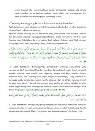 benci, kecuali jika memerintahkan untuk bermaksiat, apabila dia (Imam)
        memerintahkan untuk berbuat maksiat, maka tidak ada pendengaran dan
        tidak pula keta'atan terhadapnya" (Muttafaq Alaihi) 1.


- Taubatnya orang yang berbuat kejahatan mewajibkan had:
Apabila taubatnya dia lakukan setelah tertangkap, maka taubat tersebut tidak bisa
menjatuhkan hukum had atasnya.
Apabila taubat seorang pelaku kejahatan yang mewajibkan had atasnya, namun
dia bertaubat sebelum terungkap kejahatannya, maka taubatnya tersebut akan
diterima dan ditiadakan darinya hukum had, sebagai Rahmat dari Allah dengan
menghapus hukuman bagi orang-orang bersalah yang bertaubat.

  ۡ‫١- ﺎل اﷲ ﺗﻌﺎﻰﻟ: ﴿ َِما ََؤا ْ ٱَِين �َار�ون ٱَ ورسو�ۥ و�َسعون � ٱ�َ�ض فَسادا أَن ُقَتَلوا ْ أَو‬
          ُّٓ           ً َ
                                  ِ
                                        ۡ     َ ۡ َ ۡ َ َُ ُ َ َ َ ّ َ ُ ُ َ ّ ُ ٓ � َ ّ
                                                                                          ٰ
                                            ِ                             ِ                         �
                  ۡ َُ َ َۡ ّ             ۡ ۡ َُ َ َ ِ    َ ۡ َ ْۡ َ ُ َۡ َ ۡ ّ ُُ ُ ََۡ ۡ َۡ َ ّ َۡ ْ ُّ
                                                                                                                   ٓ
    َ          ِ                    ِ ٞ
ِ ‫ُصَلَبوا أو ُقَطَع �يديهم وأرجلهم مِن خِ� ٰف أو ينفوا مِن ٱ��ض � ٰل ِك لهم خِزي � ٱُ�ياۖ ولهم � ٱ�خِرة‬
                                                       �                     ٍ                        ِ ِ
  :‫٣ ﴾ ]ﻤﻟﺎﺋﺪة‬           ٞ‫عذاب عظيم ٣ َِ ٱَين تَابُوا ْ مِن �بل أَن �قدِروا ْ علَيهمۖ فَٱعلَموا ْ َنَ ٱَ �فورٞ َحِيم‬
                              ّ َُ َّ ّ ُٓ ۡ ۡ ۡ َ ُ َۡ                          َۡ              َ ِّ ّ     ٌ ِ َ ٌ َ َ
                                                             ِ                 ِ                          �
                                                                                                                 [٣٤ ،٣٣

 1- Allah berfirman: "Sesungguhnya pembalasan terhadap orang-orang yang
memerangi Allah dan Rasul-Nya dan membuat kerusakan di muka bumi, hanyalah
mereka dibunuh atau disalib, atau dipotong tangan dan kaki mereka dengan
bertimbal balik, atau dibuang dari negeri (tempat kediamannya). Yang demikian itu
(sebagai) suatu penghinaan untuk mereka didunia, dan di akhirat mereka beroleh
siksaan yang besar * kecuali orang-orang yang taubat (di antara mereka) sebelum
kamu dapat menguasai (menangkap) mereka; maka ketahuilah bahwasanya Allah
Maha Pengampun lagi Maha Penyayang" (Al-Maaidah: 33-34)

ٞ ّ ُ َ َ َ ۡ َ ۢ ِ َ ّ ّ ْ ٓ ُ َ َ َ َ ۡ َ ۢ ِ ْ َ ّ ِ َٔ ّ ّ ْ ُ ِ َ َ ّ َ
‫٢- ﺎل اﷲ ﺗﻌﺎﻰﻟ: ﴿ وٱَِين عملوا ٱسَ�ات ُمَ تابُوا من �عدِها وءامنوا ِنَ َ�َك من �عدِها لغفورٞ َحِيم‬
                                                               ِ
                                                                                              [١٥٢ :‫١ ﴾ ]اﻻﻋﺮاف‬

2- Allah berfirman: "Orang-orang yang mengerjakan kejahatan, kemudian bertaubat
sesudah itu dan beriman; sesungguhnya Tuhan kamu sesudah taubat yang disertai
dengan iman itu adalah Maha Pengampun lagi Maha Penyayang" (Al-A'raaf: 153)




Muttafaq Alaihi, riwayat Bukhori no (2955) dan Muslim no (1839), lafadz ini darinya. 1
                                                           58
 