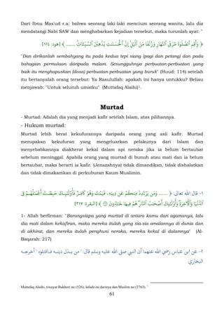 Dari Ibnu Mas'ud r.a: bahwa seorang laki-laki mencium seorang wanita, lalu dia
mendatangi Nabi SAW dan menghabarkan kejadian tersebut, maka turunlah ayat: "

                                         ّ    ۡ ۡ   َ َ َۡ ّ ۡ ّ َ ّ ٗ َ ُ َ َ      َ َ َ ََٰ ّ   ََ
                                     َٔ ِ ّ َ
              [١١٤ :‫﴿ وأقِم ٱصَلوة طر� ٱَّهارِ وزلفا مِن ٱَل� ِنَ ٱ�س�ٰت يُذهِ� ٱسَ�ات ...... ﴾ ]ﻫﻮد‬
                                  �ِ              ِ          ِ                    ِ             ِ
"Dan dirikanlah sembahyang itu pada kedua tepi siang (pagi dan petang) dan pada
bahagian permulaan daripada malam. Sesungguhnya perbuatan-perbuatan yang
baik itu menghapuskan (dosa) perbuatan-perbuatan yang buruk" (Huud: 114) setelah
itu bertanyalah orang tersebut: Ya Rasulullah: apakah ini hanya untukku? Beliau
menjawab: "Untuk seluruh umatku" (Muttafaq Alaihi) 1.                         37F




                                                     Murtad
- Murtad: Adalah dia yang menjadi kafir setelah Islam, atas pilihannya.
- Hukum murtad:
Murtad lebih berat kekufurannya daripada orang yang asli kafir. Murtad
merupakan           kekufuran          yang       mengeluarkan             pelakunya    dari   Islam   dan
menyebabkannya diakherat kekal dalam api neraka jika ia belum bertaubat
sebelum meninggal. Apabila orang yang murtad di bunuh atau mati dan ia belum
bertaubat, maka berarti ia kafir. (Jenazahnya) tidak dimandikan, tidak dishalatkan
dan tidak dimakamkan di perkuburan Kaum Muslimin.



   ۡ‫١- ﺎل اﷲ ﺗﻌﺎﻰﻟ: ﴿ ...... ومن يَرتَدِد مِن�م عن دِينِهِۦ �يمت وهو �فِـر َأُوْ�َ�ـك حبطـت أَع� ٰلهـم‬
� ُ َ
       ُ ۡ ۡ َ َ َ ٓ ٞ َ ََُ ۡ ََُ                       َ ۡ ُ   ۡ ۡ ََ
 ِ                ِ    ِٰ
                                                 َ ُ َٰ َ ۡ ُ ّ ُ َٰ ۡ َ َ ٰٓ              َ   َ َّۡ
                              [٢١٧ :‫ٱُ�يا وٱ�خِرةِ� َأُوْ�َ�ِك أص�ب ٱَارِ� هم �ِيها ��ون ٢ ﴾ ]ﺒﻟﻘﺮة‬
                                                       ِ

1- Allah berfirman: "Barangsiapa yang murtad di antara kamu dari agamanya, lalu
dia mati dalam kekafiran, maka mereka itulah yang sia-sia amalannya di dunia dan
di akhirat, dan mereka itulah penghuni neraka, mereka kekal di dalamnya"                               (Al-
Baqarah: 217)

                         ّ
‫٢- ﻦ اﺑﻦ ﻋﺒﺎس رﻲﺿ اﷲﻨﻬﻤﺎ أن اﻨﻟﻲﺒ ﺻ� اﷲ ﻋﻠﻴﻪ وﺳﻠﻢ ﻗﺎل: " ﻣﻦ ﺑـﺪل دﻳﻨـﻪ ﻓـﺎﻗﺘﻠﻮه " أﺧﺮﺟـﻪ‬
                                                                                                   ‫ﺒﻟﺨﺎري‬



Muttafaq Alaihi, riwayat Bukhori no (526), lafadz ini darinya dan Muslim no (2763). 1
                                                           61
 