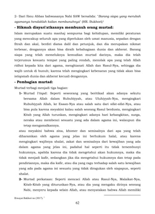 2- Dari Ibnu Abbas bahwasanya Nabi SAW bersabda: "Barang siapa yang merubah
agamanya hendaklah kalian membunuhnya" (HR. Bukhori) 1
- Hikmah disyari'atkannya membunuh orang murtad:
Islam merupakan suatu manhaj sempurna bagi kehidupan, memiliki peraturan
yang mencakup seluruh apa yang diperlukan oleh umat manusia, sepadan dengan
fitrah dan akal, berdiri diatas dalil dan petunjuk, dan dia merupakan nikmat
terbesar, dengannya akan bisa diraih kebahagiaan dunia dan akherat. Barang
siapa yang telah memeluknya kemudian murtad darinya, maka dia telah
terjerumus kesuatu tempat yang paling rendah, menolak apa yang telah Allah
ridhoi kepada kita dari agama, menghianati Allah dan Rasul-Nya, sehingga dia
wajib untuk di bunuh; karena telah mengingkari kebenaran yang tidak akan bisa
istiqomah dunia dan akherat kecuali dengannya.
- Pembagian murtad:
Murtad terbagi menjadi tiga bagian:
    1- Murtad I'tiqad: Seperti seseorang yang beritikad akan adanya sekutu
        bersama        Allah   dalam   Rububiyyah,     atau   Uluhiyyah-Nya,     mengingkari
        Rububiyyah Allah, ke Esaan-Nya atau salah satu dari sifat-sifat-Nya, atau
        bisa pula karena meyakini kalau salah seorang Rasul berdusta, mengingkari
        Kitab yang Allah turunkan, mengingkari adanya hari kebangkitan, surga,
        neraka atau membenci sesuatu yang ada dalam agama ini, walaupun dia
        tetap mengamalkannya.
    atau meyakini bahwa zina, khomer dan semisalnya dari apa yang telah
    diharamkan          oleh   agama   yang   jelas   ini   berhukum   halal,   atau   karena
    mengingkari wajibnya shalat, zakat dan semisalnya dari kewajiban yang ada
    dalam agama yang jelas ini, padahal hal seperti itu tidak tersembunyi
    hukumnya, apabila karena dia tidak mengetahui akan hukumnya, maka dia
    tidak menjadi kafir, sedangkan jika dia mengetahui hukumnya dan tetap pada
    pendiriannya, maka dia kafir, atau dia yang ragu terhadap salah satu kewajiban
    yang ada pada agama ini sesuatu yang tidak diragukan oleh siapapun, seperti
    shalat.
    2- Murtad perkataan: Seperti mencaci Allah atau Rasul-Nya, Malaikat-Nya,
        Kitab-Kitab yang diturunkan-Nya, atau dia yang mengaku dirinya seorang
        Nabi, menyeru kepada selain Allah, atau menyatakan bahwa Allah memiliki

Riwayat Bukhori no (3017). 1
                                                62
 