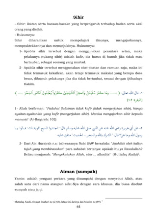 Sihir
- Sihir: Ikatan serta bacaan-bacaan yang berpengaruh terhadap badan serta akal
orang yang disihir.
- Hukumnya:
Sihir        diharamkan              untuk           mempelajari             ilmunya,         mengajarkannya,
mempraktekkannya dan menunjukinya. Hukumnya:
    1- Apabila        sihir     tersebut       dengan        menggunakan               perantara   setan,   maka
        pelakunya (tukang sihir) adalah kafir, dia harus di bunuh jika tidak mau
        bertaubat, sebagai seorang yang murtad.
    2- Apabila sihir tersebut menggunakan obat-obatan dan ramuan saja, maka ini
        tidak termasuk kekafiran, akan tetapi termasuk maksiat yang berupa dosa
        besar, dibunuh pelakunya jika dia tidak bertaubat, sesuai dengan ijtihadnya
        Hakim.

        َ ۡ ِّ َ    َ ُّ َ ُ ْ ُ َ َ َ َ ّ ّ ََ ُ ََۡ ُ َ َ َ َ َ
﴾ ..... ‫١- ﺎل اﷲ ﺗﻌﺎﻰﻟ: ﴿ ....... وما �فر سلي� ٰن و�ِٰنَ ٱشَ�ٰط� �فروا �عل ِمون ٱَّاس ٱلسحر‬
                                      ِ
                                                                                                      [١٠٢ :‫]ﺒﻟﻘﺮة‬

1- Allah berfirman: "Padahal Sulaiman tidak kafir (tidak mengerjakan sihir), hanya
syaitan-syaitanlah yang kafir (mengerjakan sihir). Mereka mengajarkan sihir kepada
manusia" (Al-Baqarah: 102)

‫٢- أﻲﺑ ﻫﺮ�ﺮة رﻲﺿ  ﻋﻨﻪ ﻋﻦ اﻨﻟﻲﺒ ﺻ� اﷲ ﻋﻠﻴﻪ وﺳﻠﻢ ﻗﺎل: " ﺟﺘنﺒﻮا الﺴﺒﻊ اﻤﻟﻮ�ﻘـﺎت " ﻗـﺎلﻮا: ﻳـﺎ‬
                                                                                  ّ
                                    ‫رﺳﻮل اﷲ وﻣﺎ ﻫﻦ؟ ﻗﺎل: " لﺮﺸك ﺑﺎﷲ والﺴﺤﺮ ... ﺤﻟﺪﻳﺚ " ﻣﺘﻔﻖ ﻋﻠﻴﻪ‬

    3- Dari Abi Hurairah r.a: bahwasanya Nabi SAW bersabda: "Jauhilah oleh kalian
        tujuh yang membinasakan" para sahabat bertanya: apakah itu ya Rasulullah?
        Beliau menjawab: "Menyekutukan Allah, sihir … alhadits" (Muttafaq Alaihi) 1.                          40F




                                           Aiman (sumpah)
Yamin: adalah penguat perkara yang disumpahi dengan menyebut Allah, atau
salah satu dari nama ataupun sifat-Nya dengan cara khusus, dia biasa disebut
sumpah atau janji.


Muttafaq Alaihi, riwayat Bukhori no (2766), lafadz ini darinya dan Muslim no (89). 1
                                                           64
 