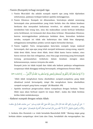 - Yamin (Sumpah) terbagi menjadi tiga:
   1- Yamin Mun'akid: dia adalah sumpah seperti apa yang telah dijelaskan
       sebelumnya, padanya terdapat kafarat apabila melanggarnya.
   2- Yamin Ghomus: Sumpah ini diharamkan, bentuknya adalah seseorang
       bersumpah atas permasalahan yang telah berlalu dan dia dalam keadaan
       berdusta dan menyadari kedustaan tersebut, ini adalah sesuatu yang
       mendzolimi hak orang lain, atau dia maksudkan untuk berbuat kefasikan
       serta berkhianat, ini termasuk dari dosa-dosa terbesar. Dinamakan Ghomus;
       karena menenggelamkan pelakunya kedalam dosa, kemudian kedalam
       neraka, sumpah ini tidak ada kafaratnya dan tidak bisa dipegangi,
       sebagaimana mewajibkan pelaku untuk segera bertaubat darinya.
   3- Yamin Laghwi: Yaitu mengucapkan kata-kata sumpah tanpa maksud
       bersumpah, dari apa-apa yang telah menjadi kebiasaan orang-orang, seperti:
       tidak demi Allah, benar demi Allah, demi Allah kamu harus makan, atau
       harus minum dan lain sebagainya, atau bisa juga seseorang yang bersumpah
       tentang     permasalahan         terdahulu       dalam      keadaan       mengira      akan
       kebenaranannya, namun ternyata dia salah.
       Sumpah jenis ini tidak terjadi dan tidak ada kafarat padanya sebagaimana
       ucapannya tidak dianggap sedang bersumpah, sebagaimana firman Allah:

                              َ َۡ ُّ َ َ ُ ُ َ              ََ ۡ ُ َ َ ٓ ّۡ ُّ ُ ُ ُ َ َ
                          َ‫﴿ � يُؤاخِذ�م ٱَ بٱلَغو � �يۡ� ٰن ِ�م و� ٰ�ن يُؤاخِذ�م بما قّد�ُم ٱ�يۡ� ٰن‬
   [٨٩ :‫ۖ ..... ﴾ ]ﻤﻟﺎﺋﺪة‬                    ِ            ِ                  ِ ِ ِ
       "Allah tidak menghukum kamu disebabkan sumpah-sumpahmu yang tidak
       dimaksud (untuk bersumpah), tetapi Dia menghukum kamu disebabkan
       sumpah-sumpah yang kamu sengaja" (Al-Maaidah: 89)
   -   Apabila membuat pengecualian dalam sumpahnya dengan berkata: "Demi
       Allah saya akan berbuat seperti ini insya Allah", maka dia tidak berdosa
       ketika tidak melakukannya.
- Kafarat sumpah dengan selain Allah:

:‫١- أﻲﺑ ﻫﺮ�ﺮة رﻲﺿ اﷲ ﻋﻨﻪ ﻗﺎل: ﻗﺎل رﺳﻮل اﷲ ﺻ� اﷲ ﻋﻠﻴﻪ وﺳـﻠﻢ: " ـﻦ ﺣﻠـﻒ ﻓﻘـﺎل ﻲﻓ ﺣﻠﻔـﻪ‬
                        ّ
           ‫والﻼت واﻟﻌﺰى ﻓﻠﻴﻘﻞ: ﻻ � إﻻ اﷲ، وﻣﻦ ﻗﺎل لﺼﺎﺣﺒﻪ ﺗﻌﺎل أﻗﺎمﺮك ﻓﻠﻴﺘﺼﺪق " ﻣﺘﻔﻖ ﻋﻠﻴﻪ‬

1- berkata Abu Hurairah r.a: telah bersabda Rasulullah SAW: "Barang siapa yang
berkata dalam sumpahnya: demi Lata dan Uzza, hendaklah dia mengucapkan: laa


                                                66
 