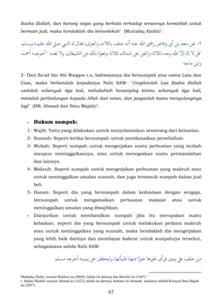Ilaaha illallah, dan barang siapa yang berkata terhadap temannya kemarilah untuk
bermain judi, maka hendaklah dia bersedekah" (Muttafaq Alaihi) 1.

:‫٢- ﺳﻌﺪ ﺑﻦ أﻲﺑ وﻗﺎص رﻲﺿ اﷲ ﻋﻨﻪ أﻧﻪ ﺣﻠﻒ ﺑﺎلﻼت واﻟﻌﺰى، ل ﻪﻟ اﻨﻟﻲﺒ ﺻ� اﷲ ﻋﻠﻴـﻪ وﺳـﻠﻢ‬
                                       ّ                                       ّ
‫"ﻗﻞ ﻻ � إﻻ اﷲ وﺣﺪه ﺛﻼﺛﺎ، واﺗﻔﻞ ﻋﻦ ﺷﻤﺎلﻚ ﺛﻼﺛﺎ، وﺗﻌﻮذ ﺑﺎﷲ ﻣﻦ الﺸﻴﻄﺎن، وﻻ ﺗﻌـﺪ " ﺧﺮﺟـﻪ أﻤﺣـﺪ‬
                                                                                                          ‫واﺑﻦ ﻣﺎﺟﻪ‬

2- Dari Sa'ad bin Abi Waqqos r.a, bahwasanya dia bersumpah atas nama Lata dan
Uzza, maka berkatalah kepadanya Nabi SAW: "Ucapkanlah Laa Ilaaha illallah
wahdah sebanyak tiga kali, meludahlah kesamping kirimu sebanyak tiga kali,
mintalah perlindungan kepada Allah dari setan, dan janganlah kamu mengulanginya
lagi" (HR. Ahmad dan Ibnu Majah) 2.              4F




    -   Hukum sumpah:
    1- Wajib: Yaitu yang dilakukan untuk menyelamatkan seseorang dari kematian.
    2- Sunnah: Seperti ketika bersumpah untuk mendamaikan perselisihan.
    3- Mubah: Seperti sumpah untuk mengerjakan suatu perbuatan yang mubah
        ataupun meninggalkannya, atau untuk menegaskan suatu permasalahan
        dan lainnya.
    4- Makruh: Seperti sumpah untuk mengerjakan perbuatan yang makruh atau
        untuk meninggalkan amalan sunnah, dan juga termasuk sumpah dalam jual
        beli.
    5- Haram: Seperti dia yang bersumpah dalam kedustaan dengan sengaja,
        bersumpah           untuk        mengamalkan             perbuatan          maksiat        atau       untuk
        meninggalkan amalan yang diwajibkan.
    -   Dianjurkan         untuk       membatalkan            sumpah        jika    itu    merupakan          suatu
        kebaikan, seperti dia yang bersumpah untuk melakukan perkara makruh
        atau untuk meninggalkan yang sunnah, maka hendaklah dia mengerjakan
        yang lebih baik darinya dan membayar kafarat untuk sumpahnya tersebut,
        sebagaimana sabda Nabi SAW:

                                                                ً
                      ‫ ﺣﻠﻒ ﻰﻠﻋ ﻳﻤ� ﻓﺮأى ﻏ�ﻫﺎ ﺧ�ا ﻣﻨﻬﺎ، ﻓﻠﻴﺄﺗﻬﺎ، ﻴﻟ�ﻔﺮ ﻋﻦ ﻳﻤﻴﻨﻪ أﺧﺮﺟﻪ مﺴﻠﻢ‬


Muttafaq Alaihi, riwayat Bukhori no (4860), lafadz ini darinya dan Muslim no (1647). 1
2. Hadits Shohih/ riwayat Ahmad no (1622), lafadz ini darinya, berkata Al-Arnauth: sanadnya shohih.Riwayat Ibnu Majah
no (2097).
                                                         67
 