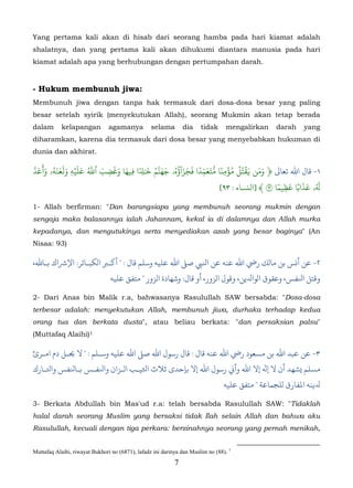 Yang pertama kali akan di hisab dari seorang hamba pada hari kiamat adalah
shalatnya, dan yang pertama kali akan dihukumi diantara manusia pada hari
kiamat adalah apa yang berhubungan dengan pertumpahan darah.


- Hukum membunuh jiwa:
Membunuh jiwa dengan tanpa hak termasuk dari dosa-dosa besar yang paling
besar setelah syirik (menyekutukan Allah), seorang Mukmin akan tetap berada
dalam       kelapangan          agamanya          selama        dia    tidak     mengalirkan     darah    yang
diharamkan, karena dia termasuk dari dosa besar yang menyebabkan hukuman di
dunia dan akhirat.

 ّ       ََََُ َۡ َ ُّ َ َ َ َ      ٗ ِ َ ُ ّ ‫َ َ َ ۡ ُ ۡ ُ ۡ ٗ ّ َ َ ِّ ٗ َ َ َ ٓ ُ ه‬
َ‫١- ﺎل اﷲ ﺗﻌﺎﻰﻟ ﴿ ومن �قتل مؤمِنا ُتعمدا فجزاؤهُۥ ََنَم � ٰ�ا �ِيها وغضب ٱَ عليهِ ولعنهۥ َأَعَد‬
                         ِ
                                                                                        ٗ ِ َ َ َ َُ
                                                                     [٩٣ : ‫�ۥ عذابًا عظيما ٩ ﴾ ]اﻟنﺴﺎء‬

1- Allah berfirman: "Dan barangsiapa yang membunuh seorang mukmin dengan
sengaja maka balasannya ialah Jahannam, kekal ia di dalamnya dan Allah murka
kepadanya, dan mengutukinya serta menyediakan azab yang besar baginya" (An
Nisaa: 93)

،‫٢- أ�ﺲ ﺑﻦ ﻣﺎلﻚ رﻲﺿ اﷲ ﻋﻨﻪ ﻋﻦ اﻨﻟﻲﺒ ﺻ� اﷲ ﻋﻠﻴﻪ وﺳﻠﻢ ﻗﺎل : " �ـﺮﺒ الﻜﺒـﺎﺋﺮ: ﻹﺮﺷاك ﺑـﺎﷲ‬
                                ‫ﻗﺘﻞ اﻨﻟﻔﺲ، ﻋﻘﻮق الﻮاﺪﻟﻳﻦ، وﻗﻮل الﺰور، أو ﻗﺎل: وﺷﻬﺎدة الﺰور " ﻣﺘﻔﻖ ﻋﻠﻴﻪ‬

2- Dari Anas bin Malik r.a, bahwasanya Rasulullah SAW bersabda: "Dosa-dosa
terbesar adalah: menyekutukan Allah, membunuh jiwa, durhaka terhadap kedua
orang tua dan berkata dusta", atau beliau berkata: "dan persaksian palsu"
(Muttafaq Alaihi) 1     0F




‫٣- ﻦ ﻋﺒﺪ اﷲ ﺑﻦ مﺴﻌﻮد رﻲﺿ اﷲ ﻋﻨﻪ ﻗﺎل : ﻗﺎل رﺳﻮل اﷲ ﺻ� اﷲ ﻋﻠﻴﻪ وﺳـﻠﻢ : " ﻻ �ـﻞ دم امـﺮئ‬
‫مﺴﻠﻢ �ﺸﻬﺪ أن ﻻ � إﻻ اﷲ وأ� رﺳﻮل اﷲ إﻻ ﺑﺈﺣﻼث اﺜﻟﻴـﺐ الـﺰان واﻨﻟﻔـﺲ ﺑـﺎﻨﻟﻔﺲ واﺘﻟـﺎرك‬
                                                                                 ‫ﻳﻨﻪ اﻤﻟﻔﺎرق لﻠﺠﻤﺎﻋﺔ " ﻣﺘﻔﻖ ﻋﻠﻴﻪ‬

3- Berkata Abdullah bin Mas'ud r.a: telah bersabda Rasulullah SAW: "Tidaklah
halal darah seorang Muslim yang bersaksi tidak Ilah selain Allah dan bahwa aku
Rasulullah, kecuali dengan tiga perkara: berzinahnya seorang yang pernah menikah,


Muttafaq Alaihi, riwayat Bukhori no (6871), lafadz ini darinya dan Muslim no (88). 1
                                                            7
 
