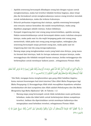  Apabila seseorang bersumpah dihadapan orang lain dengan tujuan untuk
       menghormatinya, maka hal tersebut tidaklah berdosa baginya, akan tetapi
       jika dia bermaksud untuk mengharuskannya namun orang tersebut menolak
       untuk melakukannya, maka dia terkena hukumnya.
    Seluruh perbuatan tergantung dari niatnya, apabila seseorang bersumpah
       atas sesuatu namun kemudian dia malah menyelisihinya, maka yang
       dijadikan pegangan adalah niatnya, bukan lafadznya.
    Sumpah tergantung dari niat orang yang memerintahkan, apabila seorang
       Hakim memerintahkannya untuk bersumpah dalam suatu tuduhan ataupun
       lainnya, maka pada saat itu dia wajib berpegang pada niat orang yang
       memerintah, tidak pada niat orang yang mengucapkan, sedangkan jika
       seseorang bersumpah tanpa perintah orang lain, maka pada saat ini
       tergantung dari niat dia yang mengucapkannya.
    Barang siapa yang mengharamkan suatu yang halal atas dirinya, yang mana
       itu berasal dari isterinya, baik itu berupa makanan ataupun lainnya, maka
       sesungguhnya dia tidaklah menjadi haram atasnya, ketika melanggarnya dia
       berkewajiban untuk membayar kafarat yamin , sebagaimana Firman Allah:



ۡ‫﴿ ََ�ُها ٱّ�ِ ل ِم �َرم ما ٓ َحَلَ ٱَ لَك تَبۡت� مرضات أَز� ٰجك وٱَ �فورٞ َحِيم ١ قَد فَرض ٱَ ل�م‬
  ُ َ ُّ َ َ ۡ     ٞ ّ َُ ُّ َ َ َۡ َ َ َۡ َ َ ُّ ّ                      َ ُّ ُ َ ّ        َّ ٰٓ
                                     ۚ ِ               ِ ۖ                   ِ        ُ
                                                                                              َ
                            [٢ ،١ :‫٢ ﴾ ]ﺘﻟﺤﺮ�ﻢ‬      َ ۡ ُ َ ۡ َ ُ َ ۡ ُ ۡ َ ُ ّ َ ۚۡ ُ َ َ ّ
                                               ُ‫َِلَة �يۡ� ٰن ِ�م وٱَ مولَٮ ٰ�مۖ وهو ٱلعل ِيم ٱ�كِيم‬

   "Hai Nabi, mengapa kamu mengharamkan apa yang Allah halalkan bagimu;
   kamu mencari kesenangan hati isteri-isterimu? Dan Allah Maha Pengampun lagi
   Maha Penyayang (1) Sesungguhnya Allah telah mewajibkan kepadamu sekalian
   membebaskan diri dari sumpahmu dan Allah adalah Pelindungmu dan Dia Maha
   Mengetahui lagi Maha Bijaksana" QS. At Tahrim: 1-2
        Barang siapa yang bersumpah untuk tidak melakukan suatu perbuatan
          kebaikan, maka dia tidak boleh untuk berkelanjutan dalam sumpahnya
          tersebut, bahkan dia diperintahkan untuk membayar kafaratnya dan
          mengerjakan amal kebaikan tersebut, sebagaimana Firman Allah:

﴾٢ ٞ‫﴿ و� �علُوا ْ ٱَ عرضة �َيۡ� ٰن ِ�م أَن َ�َُوا ْ َ�ََقوا ْ وتُصل ِحوا ْ �� ٱَّاس وٱَ سميع عل ِيم‬
         َ ٌ َ ُّ َ ِ
             ِ
                          ََۡ ُ ۡ َ ُّ‫ت‬                 ّ        ۡ ُ َ ِّ ٗ َ ۡ ُ َ ّ       َ َۡ ََ
                    �
                                                                                       [٢٢٤ :‫]ﺒﻟﻘﺮة‬

                                                70
 