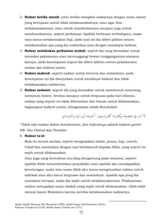 2- Nadzar ketika marah: yaitu ketika mengikat nadzarnya dengan suatu syarat
        yang bertujuan untuk tidak melaksanakannya, atau agar bisa
        melaksanakannya, atau untuk meyakinkannya ataupun juga untuk
        mendustakannya, seperti perkataan: Apabila berbicara terhadapmu, maka
        saya harus melaksanakan haji, pada saat ini dia diberi pilihan antara
        melaksanakan apa yang dia nadzarkan atau dengan membayar kafarat.
    3- Nadzar melakukan perbuatan mubah: seperti dia yang bernadzar untuk
        memakai pakaiannya atau menunggangi hewan tunggangannya ataupun
        lainnya, pada kesempatan inipun dia diberi pilihan antara pelaksanaan
        nadzar dan kafarat yamin.
    4- Nadzar makruh: seperti nadzar untuk bercerai dan semisalnya, pada
        kesempatan ini dia dianjurkan untuk membayar kafarat dan tidak
        melaksanakan nadzarnya.
    5- Nadzar maksiat: seperti dia yang bernadzar untuk membunuh seseorang,
        meminum homer, berzina ataupun untuk berpuasa pada hari lebaran,
        nadzar yang seperti ini tidak dibenarkan dan haram untuk dilaksanakan,
        baginyapun kafarat yamin, sebagaimana sabda Rasulullah:

                                       ‫"  ﻧﺬر ﻲﻓ ﻣﻌﺼﻴﺔ، و�ﻔﺎرﺗﻪ ﻛﻔﺎرة ﻳﻤ� " ﺧﺮﺟﻪ أﺑﻮ داود واﻟﺮﺘﻣﺬي‬

    "Tidak ada nadzar dalam kemaksiatan, dan kafaratnya adalah kafarat yamin"
    HR. Abu Dawud dan Tirmidzi 1          46F




    6- Nadzar ta'at:
        Baik itu secara mutlak, seperti mengerjakan shalat, puasa, haji, umroh,
        I'tikaf dan semisalnya dengan niat bertakarrub kepada Allah, yang seperti ini
        wajib untuk dilaksanakan.
        Atau juga yang bentuknya mu'allaq (bergantung pada sesuatu), seperti:
        apabila Allah menyembuhkan penyakitku atau apabila aku mendapatkan
        keuntungan, maka atas nama Allah aku harus mengeluarkan sekian untuk
        sedekah atau aku harus berpuasa dan semisalnya. Apabila apa yang dia
        syaratkan tercapai, maka dia wajib untuk melaksanakannya. Pelaksanaan
        nadzar merupakan suatu ibadah yang wajib untuk dilaksanakan. Allah telah
        memuji kaum Mukminin karena mereka melaksanakan nadzarnya.


Hadits shohih/ Riwayat Abu Dawud no (3290), shohih Sunan Abu Dawud no (2816)
Riwayat Tirmidzi no (1524), shohih Sunan Tirmidzi no (1231). 1
                                                      72
 