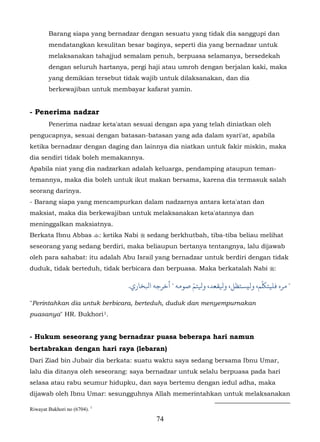 Barang siapa yang bernadzar dengan sesuatu yang tidak dia sanggupi dan
        mendatangkan kesulitan besar baginya, seperti dia yang bernadzar untuk
        melaksanakan tahajjud semalam penuh, berpuasa selamanya, bersedekah
        dengan seluruh hartanya, pergi haji atau umroh dengan berjalan kaki, maka
        yang demikian tersebut tidak wajib untuk dilaksanakan, dan dia
        berkewajiban untuk membayar kafarat yamin.


- Penerima nadzar
        Penerima nadzar keta'atan sesuai dengan apa yang telah diniatkan oleh
pengucapnya, sesuai dengan batasan-batasan yang ada dalam syari'at, apabila
ketika bernadzar dengan daging dan lainnya dia niatkan untuk fakir miskin, maka
dia sendiri tidak boleh memakannya.
Apabila niat yang dia nadzarkan adalah keluarga, pendamping ataupun teman-
temannya, maka dia boleh untuk ikut makan bersama, karena dia termasuk salah
seorang darinya.
- Barang siapa yang mencampurkan dalam nadzarnya antara keta'atan dan
maksiat, maka dia berkewajiban untuk melaksanakan keta'atannya dan
meninggalkan maksiatnya.
Berkata Ibnu Abbas : ketika Nabi  sedang berkhutbah, tiba-tiba beliau melihat
seseorang yang sedang berdiri, maka beliaupun bertanya tentangnya, lalu dijawab
oleh para sahabat: itu adalah Abu Israil yang bernadzar untuk berdiri dengan tidak
duduk, tidak berteduh, tidak berbicara dan berpuasa. Maka berkatalah Nabi :

                                                          ّ                      ّ
                                     .‫" ﺮه ﻓﻠﻴﺘﻠﻜﻢ، وﻟيﺴﺘﻈﻞ، ﻴﻟﻘﻌﺪ، ﻴﻟﺘﻢ ﺻﻮﻣﻪ " ﺧﺮﺟﻪ اﺒﻟﺨﺎري‬

"Perintahkan dia untuk berbicara, berteduh, duduk dan menyempurnakan
puasanya" HR. Bukhori 1.       49F




- Hukum seseorang yang bernadzar puasa beberapa hari namun
bertabrakan dengan hari raya (lebaran)
Dari Ziad bin Jubair dia berkata: suatu waktu saya sedang bersama Ibnu Umar,
lalu dia ditanya oleh seseorang: saya bernadzar untuk selalu berpuasa pada hari
selasa atau rabu seumur hidupku, dan saya bertemu dengan iedul adha, maka
dijawab oleh Ibnu Umar: sesungguhnya Allah memerintahkan untuk melaksanakan

Riwayat Bukhori no (6704). 1
                                              74
 