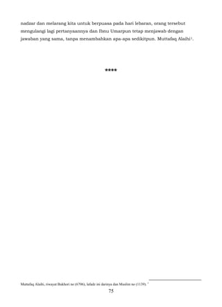 nadzar dan melarang kita untuk berpuasa pada hari lebaran, orang tersebut
mengulangi lagi pertanyaannya dan Ibnu Umarpun tetap menjawab dengan
jawaban yang sama, tanpa menambahkan apa-apa sedikitpun. Muttafaq Alaihi 1.




                                                        ****




Muttafaq Alaihi, riwayat Bukhori no (6706), lafadz ini darinya dan Muslim no (1139). 1
                                                          75
 