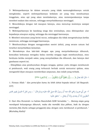 3- Melemparkannya ke dalam sesuatu yang tidak memungkinkannya untuk
menghindar,          seperti     melemparkannya                kedalam      air    yang   bisa   membuatnya
tenggelam, atau api yang akan membakarnya, atau memenjarakannya tanpa
memberi makan dan minum, sehingga menyebabkannya meninggal.
4- Mencekiknya dengan tali maupun lainnya, atau menutup mulutnya sampai
meninggal.
5- Melemparkannya ke kandang singa dan semisalnya, atau dilemparkan ular
kepadanya ataupun anjing, sehingga dia meninggal karenanya.
6- Memberi minuman yang berisi racun, sedangkan dia tidak mengetahuinya ketika
meminum, sehingga meninggal karenanya.
7- Membunuhnya dengan menggunakan santet (sihir), yang secara umum hal
tersebut menyebabkan kematian.
8- Bersaksinya dua laki-laki dengan apa yang menyebabkannya dibunuh,
kemudian keduanya mengaku kalau mereka sengaja ingin membunuhnya, atau
berdusta ketika menjadi saksi, yang menyebabkan dia dibunuh, dan lainnya dari
gambaran seperti ini.
- Diwajibkan atas pembunuhan dengan sengaja, qishas: yaitu dengan membunuh
si pembunuh, wali orang yang terbunuh berhak untuk menuntut qishas, atau
mengambil diyat ataupun memberikan ampunan, dan inilah yang terbaik.
                                                                           َ          َ
                                                             ٰۚ َ ۡ ّ ُ َ ۡ ْ ٓ ُ ۡ َ َ
                                       [٢٣٧ :‫١- ﺎل اﷲ ﺗﻌﺎﻰﻟ ﴿ ..... وأن �عفوا أقرب ِلتَقوى ...... ﴾ ]ﺒﻟﻘﺮة‬

1. Firman Allah " dan pema'afan kamu itu lebih dekat kepada takwa" (Al Baqarah:
237)

�‫٢- أﻲﺑ ﻫﺮ�ﺮة رﻲﺿ اﷲ ﻋﻨﻪ أن رﺳﻮل اﷲ ﺻ� اﷲ ﻋﻠﻴﻪ وﺳﻠﻢ ﻗﺎل: " ... ﻦ ﻗﺘﻞ ﻪﻟ ﻗﺘﻴـﻞ ﻓﻬـﻮ ﺨﺑـ‬
                                                                          ّ            ّ
                                                 ‫ﻨﻟﻈﺮ�ﻦ إﻣﺎ أن ﻳﻔﺪى و�ﻣﺎ أن ﻳﻘﺘﻞ ... " ﻣﺘﻔﻖ ﻋﻠﻴﻪ‬

2- Dari Abu Hurairah r.a bahwa Rasulullah SAW bersabda: "… Barang siapa yang
mendapati keluarganya dibunuh, maka dia memiliki dua pilihan, baik itu dengan
meminta fida (harta sebagai pengganti) atau dengan cara membunuh si pembunuh.."
(Muttafaq Alaihi) 1    2F




Muttafaq Alaihi, riwayat Bukhori no (6880) dan Muslim no (1355), lafadz ini darinya 1
                                                           9
 