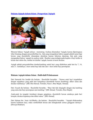 Hukum Aqiqah dalam Islam : Pengertian ‘Aqiqah
Menurut bahasa ‘Aqiqah artinya : memotong. Asalnya dinamakan ‘Aqiqah, karena dipotongnya
leher binatang dengan penyembelihan itu. Ada yang mengatakan bahwa aqiqah adalah nama bagi
hewan yang disembelih, dinamakan demikian karena lehernya dipotong Ada pula yang
mengatakan bahwa ‘aqiqah itu asalnya ialah : Rambut yang terdapat pada kepala si bayi ketika ia
keluar dari rahim ibu, rambut ini disebut ‘aqiqah, karena ia mesti dicukur.
Aqiqah adalah penyembelihan domba/kambing untuk bayi yang dilahirkan pada hari ke 7, 14,
atau 21. Jumlahnya 2 ekor untuk bayi laki-laki dan 1 ekor untuk bayi perempuan.
Hukum Aqiqah dalam Islam : Dalil-dalil Pelaksanaan
Dari Samurah bin Jundab dia berkata : Rasulullah bersabda : “Semua anak bayi tergadaikan
dengan aqiqahnya yang pada hari ketujuhnya disembelih hewan (kambing), diberi nama dan
dicukur rambutnya.” [HR Abu Dawud, Tirmidzi, Nasa’i, Ibnu Majah, Ahmad]
Dari Aisyah dia berkata : Rasulullah bersabda : “Bayi laki-laki diaqiqahi dengan dua kambing
yang sama dan bayi perempuan satu kambing.” [HR Ahmad, Tirmidzi, Ibnu Majah]
Anak-anak itu tergadai (tertahan) dengan aqiqahnya, disembelih hewan untuknya pada hari
ketujuh, dicukur kepalanya dan diberi nama.” [HR Ahmad]
Dari Salman bin ‘Amir Ad-Dhabiy, dia berkata : Rasululloh bersabda : “Aqiqah dilaksanakan
karena kelahiran bayi, maka sembelihlah hewan dan hilangkanlah semua gangguan darinya.”
[Riwayat Bukhari]
 