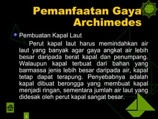 Pemanfaatan Gaya
               Archimedes
   Pembuatan Kapal Laut
        Perut kapal laut harus memindahkan air
    laut yang banyak agar gaya angkat air lebih
    besar daripada berat kapal dan penumpang.
    Walaupun kapal terbuat dari bahan yang
    barmassa jenis lebih besar daripada air, kapal
    tetap dapat terapung. Penyebabnya adalah
    kapal dibuat berongga yang membuat kapal
    menjadi ringan, sementara jumlah air laut yang
    didesak oleh perut kapal sangat besar.


      8
 