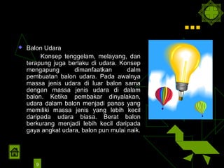 …
   Balon Udara
         Konsep tenggelam, melayang, dan
    terapung juga berlaku di udara. Konsep
    mengapung       dimanfaatkan       dalm
    pembuatan balon udara. Pada awalnya
    massa jenis udara di luar balon sama
    dengan massa jenis udara di dalam
    balon. Ketika pembakar dinyalakan,
    udara dalam balon menjadi panas yang
    memiliki massa jenis yang lebih kecil
    daripada udara biasa. Berat balon
    berkurang menjadi lebih kecil daripada
    gaya angkat udara, balon pun mulai naik.




       9
 